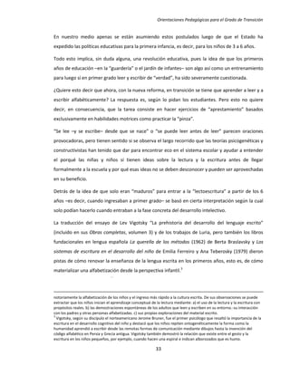 Orientaciones Pedagógicas para el Grado de Transición


En nuestro medio apenas se están asumiendo estos postulados luego de que el Estado ha
expedido las políticas educativas para la primera infancia, es decir, para los niños de 3 a 6 años.

Todo esto implica, sin duda alguna, una revolución educativa, pues la idea de que los primeros
años de educación –en la “guardería” o el jardín de infantes– son algo así como un entrenamiento
para luego sí en primer grado leer y escribir de “verdad”, ha sido severamente cuestionada.

¿Quiere esto decir que ahora, con la nueva reforma, en transición se tiene que aprender a leer y a
escribir alfabéticamente? La respuesta es, según lo pidan los estudiantes. Pero esto no quiere
decir, en consecuencia, que la tarea consiste en hacer ejercicios de “aprestamiento” basados
exclusivamente en habilidades motrices como practicar la “pinza”.

“Se lee –y se escribe– desde que se nace” o “se puede leer antes de leer” parecen oraciones
provocadoras, pero tienen sentido si se observa el largo recorrido que las teorías psicogenéticas y
constructivistas han tenido que dar para encontrar eco en el sistema escolar y ayudar a entender
el porqué las niñas y niños sí tienen ideas sobre la lectura y la escritura antes de llegar
formalmente a la escuela y por qué esas ideas no se deben desconocer y pueden ser aprovechadas
en su beneficio.

Detrás de la idea de que solo eran “maduros” para entrar a la “lectoescritura” a partir de los 6
años –es decir, cuando ingresaban a primer grado– se basó en cierta interpretación según la cual
solo podían hacerlo cuando entraban a la fase concreta del desarrollo intelectivo.

La traducción del ensayo de Lev Vigotsky “La prehistoria del desarrollo del lenguaje escrito”
(incluido en sus Obras completas, volumen 3) y de los trabajos de Luria, pero también los libros
fundacionales en lengua española La querella de los métodos (1962) de Berta Braslavsky y Los
sistemas de escritura en el desarrollo del niño de Emilia Ferreiro y Ana Teberosky (1979) dieron
pistas de cómo renovar la enseñanza de la lengua escrita en los primeros años, esto es, de cómo
materializar una alfabetización desde la perspectiva infantil.3




notoriamente la alfabetización de los niños y el ingreso más rápido a la cultura escrita. De sus observaciones se puede
extractar que los niños inician el aprendizaje conceptual de la lectura mediante: a) el uso de la lectura y la escritura con
propósitos reales. b) las demostraciones espontáneas de los adultos que leen y escriben en su entorno.-su interacción
con los padres y otras personas alfabetizadas. c) sus propias exploraciones del material escrito.
3
  Vigotsky, según su discípulo el norteamericano Jerome Bruner, fue el primer psicólogo que resaltó la importancia de la
escritura en el desarrollo cognitivo del niño y destacó que los niños repiten ontogenéticamente la forma como la
humanidad aprendió a escribir desde las remotas formas de comunicación mediante dibujos hasta la invención del
código alfabético en Persia y Grecia antigua. Vigotsky también demostró la relación que existe entre el gesto y la
escritura en los niños pequeños, por ejemplo, cuando hacen una espiral e indican alborozados que es humo.

                                                            33
 