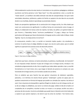 Orientaciones Pedagógicas para el Grado de Transición


Infortunadamente muchas de estas teorías al concretarse en las prácticas pedagógicas cotidianas
asumieron una forma perversa: la de “dejar hacer”: los niños aprenderían a leer y a escribir de
“modo natural”, y el profesor solo debía estimular esta idea de autoaprendizaje. Con gran razón
autoridades educativas, profesores y padres de familia se quejaron de esta idea de una escuela
donde no se enseñaba, donde el aprendizaje se proclamaba silvestre.

Desde una perspectiva vigotskyana de la construcción de la lengua escrita, los niños desde que
nacen son constructores de significación: lo ratifican formas de comunicación como el juego, el
dibujo y la elaboración de marcas como los rayones, las bolas, los palitos y en general todas las
que Ferreiro y Teberobsky llaman “escrituras prealfabéticas”. El juego y dibujo son formas
particulares del lenguaje que llevan directamente al lenguaje escrito y sobre todo el dibujo, insiste
Vigotsky, “que es una etapa previa a la escritura”.

En consecuencia, enseñar a leer y a escribir en transición implica ayudar a los estudiantes a
construir el camino hacia el código alfabético al seguir una ruta de cuatro pasos, que en verdad
significa la superación de sucesivas zonas de desarrollo próximo.


        Jugar  Dibujar  Escrituras prealfabéticas  Escritura alfabética básica

Figura 2. Ruta hacia el código alfabético.


¿Qué tiene que hacer, entonces, la mamá comunitaria, la jardinera, el profesorado de transición?
En una respuesta simple, favorecer el paso de la lengua oral a la lengua escrita, introducir a los
estudiantes progresivamente en ella. Esto no significa que todos deben aprender a leer y a escribir
formalmente en el nivel inicial, sino a que tengan el derecho de ponerse en contacto con usos
funcionales de la lengua escrita y con los textos sociales de uso diario.

Pero es evidente que para hacerlo hay que generar situaciones de obstáculo superables,
jalonarlos, o en términos de Jerome Bruner generar “andamiajes”, puntos de apoyo para no
quedarse estacionarios en formas de lenguaje que pueden ser cómodas (los rayones o las letras al
azar). Crear situaciones de desequilibrio cognitivo (Piaget) en donde el uso de la lengua escrita, así
se dé con códigos no alfabéticos, sea real en un entorno de juego: celebrar el día de la madre o el
cumpleaños de un compañero, recordar la visita a un museo o a un parque, escribir una carta a
personas de otra escuela. Una de las actividades que puede hacer el docente será el de traducción
y copiará lo que quieren expresar y les leerá lo que los otros les escriben. Y de manera clara,

                                                  34
 