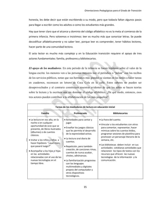 Orientaciones Pedagógicas para el Grado de Transición


honesta, les debe decir que están escribiendo a su modo, pero que todavía faltan algunos pasos
para llegar a escribir como los adultos o como los estudiantes más grandes.

Hay que tener claro que el alcance y dominio del código alfabético no es la meta al comienzo de la
primera infancia. Pero volvemos e insistimos: leer es mucho más que sonorizar letras. Se puede
decodificar alfabéticamente y no saber leer, porque leer es comprender, tener hábitos lectores,
hacer parte de una comunidad lectora.

El acto lector es mucho más complejo y en la Educación transición requiere el apoyo de tres
actores fundamentales: familia, profesores y bibliotecarios.


El apoyo de los mediadores. En este periodo de la infancia se hacen hipótesis sobre el valor de la
lengua escrita: los menores ven a las personas mayores leer el periódico o “pelear” con los recibos
de los servicios públicos, notan que sus hermanos más grandes se sientan en las tardes a hacer tareas
en cuadernos, reconocen un letrero de Coca Cola en la calle. Estos saberes no pueden ser
desaprovechados y al contrario constituyen muestras evidentes de que los niños se hacen teorías
sobre la lectura y la escritura aún sin dominar el código alfabético. ¿De qué modo, entonces, esos
tres actores pueden contribuir a la alfabetización de los más pequeños?


                          Tareas de los mediadores de lectura en educación inicial

            Familia                         Profesorado                           Bibliotecarios

 La lectura en voz alta, en la     Actividades para cantar y        La hora del cuento.
  noche o en cualquier               jugar.
                                                                      Vincular a los estudiantes con otros
  oportunidad de ocio que se
                                    Enseñar los juegos clásicos       para comentar, representar, hacer
  presente, de libros ilustrados
                                     que les permita el desarrollo     mímicas sobre los cuentos leídos,
  (álbumes) o de cuentos
                                     de la expresividad activa.        programar sesiones de plastilina para
  clásicos.
                                                                       promover un personaje literario de la
                                    La lectura oral diaria de
 Invitar a los niños y niñas a                                        semana, etc.
                                     cuentos.
  hacer hipótesis: “¿qué crees
                                                                      Las bibliotecas deben incluir en sus
  que pasará luego?”                Repetición, pero también
                                                                       actividades cotidianas actividades que
                                     creación, de canciones rimas,
 Acompañar a los hijos e hijas                                        relacionen los tipos de textos con los
                                     cuentos de nunca acabar,
  en las actividades                                                   recursos que ofrecen las nuevas
                                     chistes, adivinanzas.
  relacionadas con el uso de las                                       tecnologías de la información y la
  nuevas tecnologías en el          La familiarización progresiva     comunicación.
  tiempo libre.                      con los lenguajes
                                     multimediales y digitales
                                     propios del computador y
                                     otros dispositivos
                                     tecnológicos.



                                                       35
 