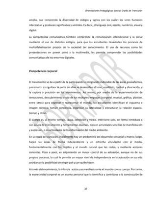 Orientaciones Pedagógicas para el Grado de Transición


amplia, que comprende la diversidad de códigos y signos con los cuales los seres humanos
interpretan y producen significados y sentidos. Es decir, el lenguaje oral, escrito, numérico, visual y
digital.

La competencia comunicativa también comprende la comunicación interpersonal y la social
mediante el uso de distintos códigos, para que los estudiantes desarrollen los procesos de
multialfabetización propios de la sociedad del conocimiento. El uso de recursos como las
presentaciones en power point y la multimedia, les permite comprender las posibilidades
comunicativas de los entornos digitales.



Competencia corporal


El movimiento se da a partir de la participación e integración indivisible de las áreas psicoafectiva,
psicomotriz y cognitiva. A partir de ellas se desarrollan el tono, equilibrio, control y disociación, y
la rapidez y precisión en los movimientos. Así mismo, por medio de la experimentación de
sensaciones, descubrimiento y uso de los múltiples lenguajes (corporal, musical, gráfico, plástico,
entre otros) para expresar y representar el mundo, los estudiantes identifican el esquema e
imagen corporal, toman conciencia, organizan su lateralidad y estructuran la relación espacio-
tiempo y ritmo.

El cuerpo es, al mismo tiempo, causa, condición y medio. Interviene solo, de forma inmediata o
con ayuda de instrumentos y herramientas diversas, bien en actividades sencillas de manifestación
y expresión, o en actividades de transformación del medio ambiente.

En la etapa de transición, inicialmente hay un predominio del desarrollo sensorial y motriz; luego,
hacen las cosas de forma independiente y en estrecha vinculación con el medio,
fundamentalmente con los objetos y el mundo natural que les rodea, y mediante acciones
concretas. Poco a poco, va adquiriendo un mayor control de su actuación, aunque no de sus
propios procesos, lo cual le permite un mayor nivel de independencia en la actuación en su vida
cotidiana y la posibilidad de elegir qué y con quién hacer.

A través del movimiento, la infancia actúa y se manifiesta ante el mundo con su cuerpo. Por tanto,
la expresividad corporal es un asunto personal que la identifica y contribuye a la construcción de




                                                  37
 