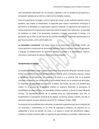Orientaciones Pedagógicas para el Grado de Transición


está íntimamente relacionado con los procesos cognitivos y con la variedad de percepciones y
sensaciones recibidas de su entorno, es decir con las múltiples vivencias.

Tanto el conocimiento, la imagen, como el control del cuerpo, se dan mediante aspectos como el
equilibrio, que implica la coordinación, la capacidad para realizar movimientos armoniosos y
pertinentes, la lateralidad y la organización espacial y temporal. La organización del espacio y el
tiempo evoluciona con el proceso de maduración infantil el espacio hace referencia a la necesidad
de establecer un orden a las sensaciones corporales y estados emocionales; el tiempo, o la
percepción que el niño o la niña tiene de los cambios limitados por un periodo determinado en el
que lleva una acción, y de su continuidad o no.

La motricidad o movimiento. Este factor influye en el conocimiento y desarrollo infantil por
cuanto permite la construcción de estructuras cognitivas, como la atención, memoria, percepción
y lenguaje, el establecimiento de relaciones afectivas y sociales y la posibilidad de expresar,
comunicar y materializar los saberes, sentimientos y necesidades.



Competencias en Estética


La competencia estética juega un papel fundamental en la educación del grado transición, ya que
brinda la posibilidad de construir las habilidades humanas de sentir, conmoverse, expresar, valorar
y transformar las percepciones con respecto a sí mismo y a su entorno. Este es un proceso
orientado, sistemático, que influye sobre la personalidad infantil, con el propósito de desarrollar,
no solamente las capacidades para apreciar la belleza del mundo, del arte, sino también para
crearla. En el proceso de la educación estética es necesario desarrollar la percepción, la
sensibilidad y las ideas estéticas, las capacidades artístico creadoras, y formar las bases del gusto
artístico. “La percepción estética de la realidad tiene sus particularidades; para ello, lo
fundamental es la percepción sensorial de los objetos: sus formas, colores y sonidos. Por ello, su
educación requiere una gran educación sensorial” (V.I. Yadesko-F.A Sojin, 1990).

La educación de la sensibilidad hace referencia a la expresión espontánea que hace el individuo de
sus emociones y sentimientos, en un clima de seguridad y confianza. Se relaciona con su
subjetividad y forma de percibir las cosas, y se expresa a través del pensamiento mágico-
simbólico, al utilizar el arte en todas sus expresiones para alimentar sus sentidos y relacionarse de


                                                  39
 