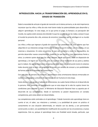 Orientaciones Pedagógicas para el Grado de Transición



 INTRODUCCIÓN. HACIA LA TRANSFORMACIÓN DEL APRENDIZAJE EN EL
                                  GRADO DE TRANSICIÓN


Dada la necesidad de articular el grado de transición con la básica primaria, es de vital importancia
reconocer que los niños y niñas de este nivel tienen todas las potencialidades para desarrollar y
adquirir aprendizajes. En esta etapa, en la que prima el juego, la fantasía y la percepción del
mundo, los sujetos están ansiosos de entender lo que les sucede, lo que les rodea; conocer lo que
el mundo les presenta día a día, ansiosos de encontrar respuestas que le satisfagan en su mundo
personal.

Los niños y niñas que ingresan al grado de transición son poseedores de unos saberes que han
adquirido en sus relaciones consigo mismo, con las personas que le rodean, con los objetos, en sus
vivencias y situaciones. En estos encuentros, lo que ven, escuchan y viven los desequilibra, les
permite desarrollar nuevos conocimientos, modificar los que tenían y crear expectativas frente a
otros. Lo anterior quiere decir que los niños siempre, desde que nacen, están en disposición de
aprendizaje, y lo logran por sí mismos, pero en especial con la mediación de sus pares y adultos
que le rodean. De aquí la importancia de pensarlos como seres en construcción (como lo estamos
todos durante toda la vida), con preguntas al mundo, con anhelos de conocer y con posibilidades
de formar parte de la sociedad del conocimiento.

Con esta idea de persona en transición, presentamos estas orientaciones básicas enmarcadas en
sustentos pedagógicos y estudios del aprendizaje del ser humano en esta etapa.

Hasta ahora en este grado se hablaba de Dimensiones, las cuales hacían énfasis en el desarrollo de
la persona. Pero poniendo en consideración que en esta etapa de la vida los sujetos tienen las
condiciones para aprender y hacer, el Ministerio de Educación Nacional hace su apuesta por el
desarrollo de sus competencias. Desde el nacimiento se poseen disposiciones en variadas
competencias, pero estas deben ser desarrolladas.

Las competencias están centradas en el aprendizaje. Y desde transición este aprendizaje tiene en
cuenta al ser, el saber, sus relaciones y contexto, y su posibilidad de poner en práctica el
conocimiento en una situación determinada, en relación con los demás, y con permanente
construcción; es decir, con posibilidad de modificación de acuerdo con las circunstancias y nuevas
experiencias. Esto es, porque el aprendizaje tiene una finalidad social situada, particular, que


                                                 4
 