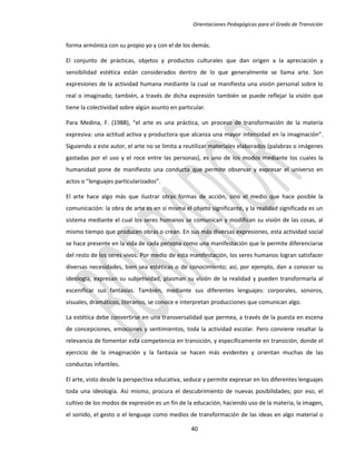 Orientaciones Pedagógicas para el Grado de Transición


forma armónica con su propio yo y con el de los demás.

El conjunto de prácticas, objetos y productos culturales que dan origen a la apreciación y
sensibilidad estética están considerados dentro de lo que generalmente se llama arte. Son
expresiones de la actividad humana mediante la cual se manifiesta una visión personal sobre lo
real o imaginado; también, a través de dicha expresión también se puede reflejar la visión que
tiene la colectividad sobre algún asunto en particular.

Para Medina, F. (1988), “el arte es una práctica, un proceso de transformación de la materia
expresiva: una actitud activa y productora que alcanza una mayor intensidad en la imaginación”.
Siguiendo a este autor, el arte no se limita a reutilizar materiales elaborados (palabras o imágenes
gastadas por el uso y el roce entre las personas), es uno de los modos mediante los cuales la
humanidad pone de manifiesto una conducta que permite observar y expresar el universo en
actos o “lenguajes particularizados”.

El arte hace algo más que ilustrar otras formas de acción, sino el medio que hace posible la
comunicación: la obra de arte es en sí misma el objeto significante, y la realidad significada es un
sistema mediante el cual los seres humanos se comunican y modifican su visión de las cosas, al
mismo tiempo que producen obras o crean. En sus más diversas expresiones, esta actividad social
se hace presente en la vida de cada persona como una manifestación que le permite diferenciarse
del resto de los seres vivos. Por medio de esta manifestación, los seres humanos logran satisfacer
diversas necesidades, bien sea estéticas o de conocimiento; así, por ejemplo, dan a conocer su
ideología, expresan su subjetividad, plasman su visión de la realidad y pueden transformarla al
escenificar sus fantasías. También, mediante sus diferentes lenguajes: corporales, sonoros,
visuales, dramáticos, literarios, se conoce e interpretan producciones que comunican algo.

La estética debe convertirse en una transversalidad que permea, a través de la puesta en escena
de concepciones, emociones y sentimientos, toda la actividad escolar. Pero conviene resaltar la
relevancia de fomentar esta competencia en transición, y específicamente en transición, donde el
ejercicio de la imaginación y la fantasía se hacen más evidentes y orientan muchas de las
conductas infantiles.

El arte, visto desde la perspectiva educativa, seduce y permite expresar en los diferentes lenguajes
toda una ideología. Así mismo, procura el descubrimiento de nuevas posibilidades; por eso, el
cultivo de los modos de expresión es un fin de la educación, haciendo uso de la materia, la imagen,
el sonido, el gesto o el lenguaje como medios de transformación de las ideas en algo material o

                                                 40
 