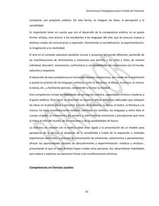 Orientaciones Pedagógicas para el Grado de Transición


inmaterial, con propósito estético. De esta forma, se integran las ideas, la percepción y la
sensibilidad.

Es importante tener en cuenta que con el desarrollo de la competencia estética no se quiere
formar artistas, sino acercar a los estudiantes a los lenguajes del arte, que les procure nuevos y
distintos modos de comunicación y expresión, fomentando la sensibilización, la experimentación,
la imaginación y la creatividad.

El arte en el contexto educativo posibilita recrear y proyectar un mundo diferente, partiendo de
las manifestaciones de sentimientos y emociones que permita a los niños y niñas, de manera
individual, descubrir, reconocerse, confrontarse y ver posibilidades de relacionarse con el mundo,
valorarlo y respetarlo.

El desarrollo de esta competencia en transición requiere mediaciones, por medio de la orientación
y puesta en práctica de los lenguajes artísticos, como la literatura, el dibujo, la pintura, la música,
la danza, etc., y facilitando apreciar, comprender y recrear la realidad.

Esta competencia incluye las habilidades de percepción estética, capacidades artístico-creadoras y
el gusto estético. Para lograr su desarrollo se requiere utilizar didácticas adecuadas que coloquen
las obras en el plano visual y sensorial, a través de la plástica, la danza, el teatro, la literatura y la
música. En estas manifestaciones estéticas confluyen los sentidos, los lenguajes y entre ellos el
cuerpo, el gesto, el movimiento, los sonidos, y sobre todo las emociones y percepciones que tiene
la niña y el niño del mundo, de las relaciones y de las posibilidades de futuro.

La didáctica en relación con la estética debe estar ligada a la presentación de un modelo para
apropiarse de la técnica, el despertar de la sensibilidad a través de la exposición a múltiples
experiencias sensoriales y procurar la comunicación de emociones, sentimientos y pensamientos;
ofrecer las oportunidades posibles de descubrimiento y experimentación –estética y artística–,
presentando lo que en esos ámbitos hayan creado otras personas. Así, desarrollarán habilidades
para valorar y expresar sus opiniones frente a las manifestaciones artísticas.



Competencias en Ciencias sociales




                                                   41
 