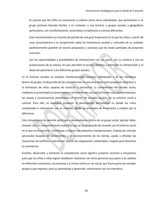 Orientaciones Pedagógicas para el Grado de Transición


      Es preciso que los niños se reconozcan y valoren como seres individuales, que pertenecen a un
      grupo primario llamado familia, a un contexto, a una historia, a grupos sociales y geográficos
      particulares, con manifestaciones, costumbres y tradiciones y culturas diferentes.

      Este reconocimiento es el punto de partida de una gran trayectoria en la que los niños, a partir de
      unos conocimientos y la comprensión sobre los fenómenos sociales y culturales de su realidad,
      posteriormente pondrán en escena propuestas y acciones que les harán partícipes de proyectos
      comunes.

      Son las oportunidades y posibilidades de interacciones con sus pares, con su entorno y con las
      producciones de la cultura, las que permiten el acceso, facilitan y estimulan la comprensión y el
      deseo de pertenecer a los diferentes grupos sociales.

En la Ciencias sociales se estudian manifestaciones humanas individuales y de los individuos
dentro de grupos. El desarrollo de las competencias en esta área tiene como propósito contribuir a
la formación de niños capaces de construir y reconstruir su comprensión del mundo social,
mediante la proximidad al conocimiento y el fomento de una actitud frente a los acontecimientos,
las causas y consecuencias presentados al interior de variados grupos, en su entorno social y
cultural. Para ello, es necesario proponer la participación permanente en donde los niños
comprendan e interactúen con su realidad, desde los principios de integración y respeto por la
diferencia.

Esta competencia les permite participar y desenvolverse dentro de un grupo social, aportar ideas,
siempre con un comportamiento específico que se va adaptando de acuerdo con el entorno social
en el que se encuentren. Contribuye a mejorar las relaciones interpersonales, impulsa los vínculos
personales basados en sentimientos y el reconocimiento de los demás, ayuda a afrontar las
situaciones de conflicto e interiorizar valores de cooperación, solidaridad y respeto para favorecer
la convivencia.

Enseñar, desarrollar y fomentar la competencia social significa propiciar acciones y situaciones
para que los niños y niñas logren establecer relaciones con otras personas (sus pares y los adultos
en diferentes contextos), reconocerse a sí mismo como un ser social, que forma parte de variados
grupos y que requiere, para su aprendizaje y desarrollo, relacionarse con sus miembros.




                                                       42
 