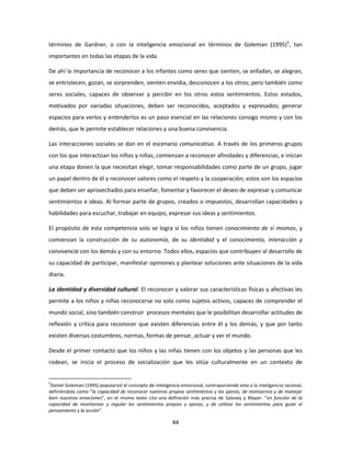 términos de Gardner, o con la inteligencia emocional en términos de Goleman (1995)5, tan
importantes en todas las etapas de la vida.

De ahí la importancia de reconocer a los infantes como seres que sienten, se enfadan, se alegran,
se entristecen, gozan, se sorprenden, sienten envidia, desconocen a los otros; pero también como
seres sociales, capaces de observar y percibir en los otros estos sentimientos. Estos estados,
motivados por variadas situaciones, deben ser reconocidos, aceptados y expresados; generar
espacios para verlos y entenderlos es un paso esencial en las relaciones consigo mismo y con los
demás, que le permite establecer relaciones y una buena convivencia.

Las interacciones sociales se dan en el escenario comunicativo. A través de los primeros grupos
con los que interactúan los niños y niñas, comienzan a reconocer afinidades y diferencias, e inician
una etapa donen la que necesitan elegir, tomar responsabilidades como parte de un grupo, jugar
un papel dentro de él y reconocer valores como el respeto y la cooperación; estos son los espacios
que deben ser aprovechados para enseñar, fomentar y favorecer el deseo de expresar y comunicar
sentimientos e ideas. Al formar parte de grupos, creados o impuestos, desarrollan capacidades y
habilidades para escuchar, trabajar en equipo, expresar sus ideas y sentimientos.

El propósito de esta competencia solo se logra si los niños tienen conocimiento de sí mismos, y
comienzan la construcción de su autonomía, de su identidad y el conocimiento, interacción y
convivencia con los demás y con su entorno. Todos ellos, espacios que contribuyen al desarrollo de
su capacidad de participar, manifestar opiniones y plantear soluciones ante situaciones de la vida
diaria.

La identidad y diversidad cultural. El reconocer y valorar sus características físicas y afectivas les
permite a los niños y niñas reconocerse no solo como sujetos activos, capaces de comprender el
mundo social, sino también construir procesos mentales que le posibilitan desarrollar actitudes de
reflexión y crítica para reconocer que existen diferencias entre él y los demás, y que por tanto
existen diversas costumbres, normas, formas de pensar, actuar y ver el mundo.

Desde el primer contacto que los niños y las niñas tienen con los objetos y las personas que les
rodean, se inicia el proceso de socialización que les sitúa culturalmente en un contexto de


5
 Daniel Goleman (1995) popularizó el concepto de inteligencia emocional, contraponiendo esta a la inteligencia racional,
definiéndola como “la capacidad de reconocer nuestros propios sentimientos y los ajenos, de motivarnos y de manejar
bien nuestras emociones”, en el mismo texto cita una definición más precisa de Salovey y Mayer: “en función de la
capacidad de monitorear y regular los sentimientos propios y ajenos, y de utilizar los sentimientos para guiar el
pensamiento y la acción”.

                                                          44
 