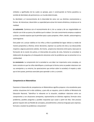 símbolos y significados de los cuales se apropia, para ir construyendo en forma paulatina su
sentido de identidad y de pertenencia a un mundo determinado.

Su identidad y el reconocimiento de la diversidad de seres con sus distintas cosmovisiones y
formas de interactuar, desarrollan su capacidad para actuar de manera dinámica y recíproca en la
realidad.

La autonomía. Comienza con el reconocimiento de sí, de su cuerpo y de sus singularidades en
relación con el de sus pares y los adultos que le rodean. Con este conocimiento empieza a explorar
y actuar, creando espacios que le permiten poco a poco proponer, inferir, decidir, autocorregirse y
autorregularse.

Este poder ser y actuar viabiliza en los niños y niñas la posibilidad de lograr afectar su medio de
manera propositiva y efectiva, tomar decisiones, expresar sus puntos de vista y sus desacuerdos
respecto a algunas posiciones adultas. Así mismo, propicia las relaciones entre pares, base para la
formación de la noción de justicia, el intercambio de puntos de vista, fomenta la curiosidad, la
elaboración de preguntas y la búsqueda de soluciones ante los problemas que se presentan en su
cotidianidad.

La convivencia. La comprensión de la sociedad es una labor tan importante como compleja, en
tanto consiste en que los niños identifiquen y construyan la forma como se pueden relacionar con
sus semejantes y su entorno, las apreciaciones que emitan sobre la sociedad, el respeto y valor
que el otro posee, premisas esenciales para aprender a vivir y a convivir.




Competencia en Matemáticas


Favorecer el desarrollo de competencias en Matemáticas significa preparar a los estudiantes para
analizar situaciones de la vida cotidiana, y para ello se requiere, como lo define el Ministerio de
Educación Nacional, “identificar lo relevante en la situación, establecer relaciones entre sus
componentes y con situaciones semejantes, representarlos en distintos registros; formular otros
problemas, posibles preguntas y posibles respuestas que surjan a partir de ellas. Este proceso
general requiere del uso flexible de conceptos, procedimientos y diversos lenguajes para expresar,
formular y resolver los problemas o situaciones”.



                                                 45
 