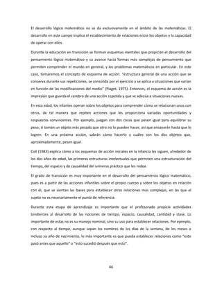 El desarrollo lógico matemático no se da exclusivamente en el ámbito de las matemáticas. El
desarrollo en este campo implica el establecimiento de relaciones entre los objetos y la capacidad
de operar con ellos.

Durante la educación en transición se forman esquemas mentales que propician el desarrollo del
pensamiento lógico matemático y su avance hacia formas más complejas de pensamiento que
permiten comprender el mundo en general, y los problemas matemáticos en particular. En este
caso, tomaremos el concepto de esquema de acción: “estructura general de una acción que se
conserva durante sus repeticiones, se consolida por el ejercicio y se aplica a situaciones que varían
en función de las modificaciones del medio” (Piaget, 1975). Entonces, el esquema de acción es la
impresión que guarda el cerebro de una acción repetida y que se adecúa a situaciones nuevas.

En esta edad, los infantes operan sobre los objetos para comprender cómo se relacionan unos con
otros, de tal manera que repiten acciones que les proporciona variadas oportunidades y
respuestas convincentes. Por ejemplo, juegan con dos cosas que pesen igual para equilibrar su
peso; si toman un objeto más pesado que otro no lo pueden hacer, así que ensayarán hasta que lo
logren. En una próxima acción, sabrán cómo hacerlo y cuáles son los dos objetos que,
aproximadamente, pesen igual.

Coll (1983) explica cómo a los esquemas de acción iniciales en la infancia les siguen, alrededor de
los dos años de edad, las primeras estructuras intelectuales que permiten una estructuración del
tiempo, del espacio y de causalidad del universo práctico que les rodea.

El grado de transición es muy importante en el desarrollo del pensamiento lógico matemático,
pues es a partir de las acciones infantiles sobre el propio cuerpo y sobre los objetos en relación
con él, que se sientan las bases para establecer otras relaciones más complejas, en las que el
sujeto no es necesariamente el punto de referencia.

Durante esta etapa de aprendizaje es importante que el profesorado propicie actividades
tendientes al desarrollo de las nociones de tiempo, espacio, causalidad, cantidad y clase. Lo
importante de estas no es su manejo nominal, sino su uso para establecer relaciones. Por ejemplo,
con respecto al tiempo, aunque sepan los nombres de los días de la semana, de los meses e
incluso su año de nacimiento, lo más importante es que pueda establecer relaciones como “esto
pasó antes que aquello” o “esto sucedió después que esto”.




                                                 46
 