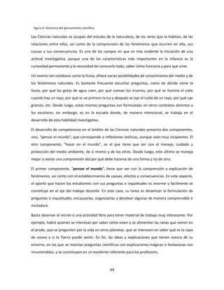 Figura 4. Dinámica del pensamiento científico.

Las Ciencias naturales se ocupan del estudio de la naturaleza, de los seres que la habitan, de las
relaciones entre ellos, así como de la comprensión de los fenómenos que ocurren en ella, sus
causas y sus consecuencias. Es uno de los campos en que es más evidente la iniciación de una
actitud investigativa, porque una de las características más importantes en la infancia es la
curiosidad permanente y la necesidad de conocerlo todo, saber cómo funciona y para qué sirve.

Un evento tan cotidiano como la lluvia, ofrece varias posibilidades de conocimiento del medio y de
los fenómenos naturales. Es bastante frecuente escuchar preguntas, como de dónde viene la
lluvia, por qué las gotas de agua caen, por qué suenan los truenos, por qué se ilumina el cielo
cuando hay un rayo, por qué se ve primero la luz y después se oye el ruido de un rayo, por qué cae
granizo, etc. Desde luego, estas mismas preguntas son formuladas en otros contextos distintos a
los escolares; sin embargo, es en la escuela donde, de manera intencional, se trabaja en el
desarrollo de esta habilidad investigativa.

El desarrollo de competencias en el ámbito de las Ciencias naturales presenta dos componentes;
uno, “pensar el mundo”, que corresponde a reflexiones teóricas, aunque sean muy incipientes. El
otro componente, “hacer en el mundo”, es el que tiene que ver con el manejo, cuidado y
protección del medio ambiente, de sí mismo y de los otros. Desde luego, este último se maneja
mejor si existe una comprensión del por qué debe hacerse de una forma y no de otra.

El primer componente, “pensar el mundo”, tiene que ver con la comprensión y explicación de
fenómenos, así como con el establecimiento de causas, efectos y consecuencias. En este aspecto,
el aporte que hacen los estudiantes con sus preguntas e inquietudes es enorme y fácilmente se
constituye en el eje del trabajo docente. En este caso, su tarea es dinamizar la formulación de
preguntas e inquietudes, encauzarlas, organizarlas y devolver algunas de manera comprensible e
incitadora.

Basta observar el recreo o una actividad libre para tener material de trabajo muy interesante. Por
ejemplo, habrá quienes se interesan por saber cómo viven y se alimentan las ranas que vieron en
el prado, que se pregunten por la vida en otros planetas; que se interesen en saber qué es la capa
de ozono y si la Tierra puede sentir. En fin, las ideas y explicaciones que tienen acerca de su
entorno, en las que se mezclan preguntas científicas con explicaciones mágicas o fantasiosas son
innumerables, y se constituyen en un excelente referente para los profesores.



                                                  49
 