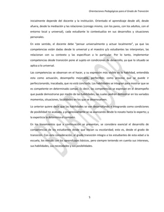 Orientaciones Pedagógicas para el Grado de Transición


inicialmente depende del docente y la institución. Orientado el aprendizaje desde allí, desde
afuera, desde la mediación y las relaciones (consigo mismo, con los pares, con los adultos, con el
entorno local y universal), cada estudiante lo contextualiza en sus desarrollos y situaciones
personales.

En este sentido, el docente debe “pensar universalmente y actuar localmente”, ya que las
competencias están dadas desde lo universal y el maestro y/o estudiantes las interpretan, las
relacionan con su contexto y las especifican a lo particular. Por lo tanto, implementar
competencias desde transición pone al sujeto en condiciones de desarrollo, ya que lo situado se
aplica a lo universal.

Las competencias se observan en el hacer, y su expresión más visible es la habilidad, entendida
esta como actuación, desempeño mejorable, perfectible; como proceso que se puede ir
perfeccionando, inacabada, que no está concluida. Las habilidades se integran para mostrar que se
es competente en determinado campo. Es decir, las competencias se expresan en el desempeño
que puede demostrarse por medio de las habilidades, las cuales podrán demostrar en los variados
momentos, situaciones, localidades en los que se desenvuelven.

Lo anterior quiere decir que las habilidades se van desarrollando e integrando como condiciones
de posibilidad no acabada, y progresivamente se va avanzando desde lo novato hasta lo experto; y
la experticia la determina el contexto.

En los lineamientos que a continuación se presentan, se considera esencial el desarrollo de
competencias de los estudiantes desde que inician su escolaridad; esto es, desde el grado de
transición. Con esta consideración, el grado transición integra a los estudiantes de esta edad a la
escuela, los vincula con los aprendizajes básicos, pero siempre teniendo en cuenta sus intereses,
sus habilidades, sus necesidades y sus posibilidades.




                                                 5
 