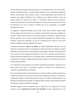 En estos procesos de búsqueda de explicaciones es muy importante llevar a los niños y niñas a
plantear una pregunta precisa, a formular posibles hipótesis, a buscar información de diferentes
fuentes: otras personas, libros, revistas, museos o centros especializados para encontrar una
respuesta, para después compararla con las hipótesis que se habían formulado al inicio del
proceso. Habrá otros procesos que inviten a la observación directa, como por ejemplo el
crecimiento de una planta o la disminución de agua en el río; estos se prestan para llevar un diario
de observación en el que se anoten los cambios que se van presentando y las posibles
explicaciones para ello.

Las preguntas e inquietudes abundan entre los niños y niñas. Pero el profesor también puede
formular algunas que sean cercanas a sus intereses y que les motive para buscar respuestas. Es
necesario, además, hacerles notar que se requiere constancia, creatividad y seguimiento para
obtener respuestas. De esa manera, estarán desarrollando habilidades para observar, buscar,
comparar, relacionar dar explicación a lo que ven o desconocen de su entorno así como para
abordar actividades de manera organizada y sistemática.

El segundo componente, “hacer en el mundo”, se trabaja estableciendo relaciones entre los
fenómenos y situaciones que ven en la naturaleza y la vida de las personas. Por ejemplo, cuando el
estudiante sabe que las hojas de muchas plantas producen oxígeno, entenderá más fácilmente por
qué es necesario cuidar la vegetación del planeta, y mejor aún, si entienden que las personas y
animales necesitan de oxígeno para vivir. Esto puede conducir al planteamiento de algún proyecto
relacionado con la siembra y cuidado de algunos árboles o plantas en su institución, en el barrio o
en algún contexto próximo.

En la realización de estos proyectos se desarrollan competencias personales y sociales, como el
aprecio por los seres vivos y la naturaleza en general, el respeto por los elementos de la
naturaleza, la responsabilidad y la constancia.

Hay muchas oportunidades de la vida cotidiana en una institución donde se brinda educación para
e grado de transición que se prestan para desarrollar competencias científicas. Por ejemplo, el
cuidado de los jardines, el manejo adecuado de las basuras, el cuidado y manejo del agua, el uso
del papel y otros elementos reciclables, el cuidado de alguna mascota y todas aquellas situaciones
que remitan al manejo y cuidado de la naturaleza.

Podríamos agregar un tercer componente para el desarrollo de la competencia en Ciencias
naturales, el de la conciencia de ser parte de la naturaleza. Es decir, comprender que el ser

                                                  50
 