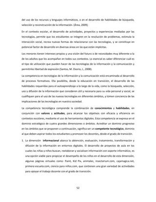 del uso de los recursos y lenguajes informáticos, o en el desarrollo de habilidades de búsqueda,
selección y reconstrucción de la información. (Área, 2009).

En el contexto escolar, el desarrollo de actividades, proyectos y experiencias mediadas por las
tecnologías, permite que los estudiantes se integren en la resolución de problemas, estimula la
interacción social, recrea nuevas formas de relacionarse con las tecnologías, y se constituye en
potencial factor de desarrollo en diversas áreas en las que están implícitas.

Los menores tienen intereses propios y una visión del futuro o de necesidades muy diferente a la
de los adultos que los acompañan en todos sus contextos. Lo esencial es saber diferenciar cuál es
el tipo de utilización que pueden hacer de las tecnologías de la información y la comunicación y
permitirles libertad de expresión (Santos, M. Osorio, J., 2008).

La competencia en tecnologías de la información y la comunicación está encaminada al desarrollo
de procesos formativos. Ella posibilita, desde la educación en transición, el desarrollo de las
habilidades requeridas para el autoaprendizaje a lo largo de la vida, como la búsqueda, selección,
uso y difusión de la información que consideren útil y necesaria para su vida personal y social, se
cualifiquen para el uso de las nuevas tecnologías en diferentes ámbitos, y tomen conciencia de las
implicaciones de las tecnologías en nuestra sociedad.

La competencia tecnológica comprende la combinación de conocimientos y habilidades, en
conjunción con valores y actitudes, para alcanzar los objetivos con eficacia y eficiencia en
contextos escolares, mediante el uso de herramientas digitales. Esta competencia se expresa en el
dominio estratégico de cuatro grandes dimensiones o ámbitos. Acreditar un dominio progresivo
en los ámbitos que se proponen a continuación, significa ser un competente tecnológico, dominio
al que deben aspirar todos los estudiantes y promover los docentes, desde el grado de transición.

1. La dimensión informacional abarca la obtención, evaluación, tratamiento, transformación y
   difusión de la información en entornos digitales. El desarrollo de proyectos de aula en los
   cuales las niñas y niños buscan, reelaboran y socializan información con soporte informático, es
   una opción viable para propiciar el desempeño de los niños en el desarrollo de esta dimensión,
   algunas páginas virtuales como: Paint, Kid Pix, animalec, insectarium.com, cajamagica.net,
   primera escuela.com, ciencia para niños.com, que contienen una gran variedad de actividades
   para apoyar el trabajo docente con el grado de transición.




                                                 52
 