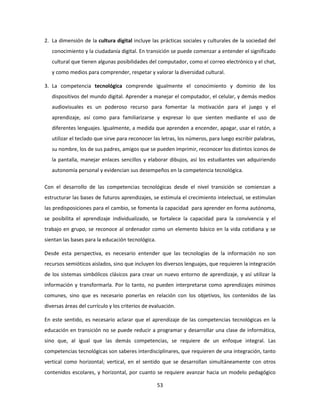 2. La dimensión de la cultura digital incluye las prácticas sociales y culturales de la sociedad del
   conocimiento y la ciudadanía digital. En transición se puede comenzar a entender el significado
   cultural que tienen algunas posibilidades del computador, como el correo electrónico y el chat,
   y como medios para comprender, respetar y valorar la diversidad cultural.

3. La competencia tecnológica comprende igualmente el conocimiento y dominio de los
   dispositivos del mundo digital. Aprender a manejar el computador, el celular, y demás medios
   audiovisuales es un poderoso recurso para fomentar la motivación para el juego y el
   aprendizaje, así como para familiarizarse y expresar lo que sienten mediante el uso de
   diferentes lenguajes. Igualmente, a medida que aprenden a encender, apagar, usar el ratón, a
   utilizar el teclado que sirve para reconocer las letras, los números, para luego escribir palabras,
   su nombre, los de sus padres, amigos que se pueden imprimir, reconocer los distintos iconos de
   la pantalla, manejar enlaces sencillos y elaborar dibujos, así los estudiantes van adquiriendo
   autonomía personal y evidencian sus desempeños en la competencia tecnológica.

Con el desarrollo de las competencias tecnológicas desde el nivel transición se comienzan a
estructurar las bases de futuros aprendizajes, se estimula el crecimiento intelectual, se estimulan
las predisposiciones para el cambio, se fomenta la capacidad para aprender en forma autónoma,
se posibilita el aprendizaje individualizado, se fortalece la capacidad para la convivencia y el
trabajo en grupo, se reconoce al ordenador como un elemento básico en la vida cotidiana y se
sientan las bases para la educación tecnológica.

Desde esta perspectiva, es necesario entender que las tecnologías de la información no son
recursos semióticos aislados, sino que incluyen los diversos lenguajes, que requieren la integración
de los sistemas simbólicos clásicos para crear un nuevo entorno de aprendizaje, y así utilizar la
información y transformarla. Por lo tanto, no pueden interpretarse como aprendizajes mínimos
comunes, sino que es necesario ponerlas en relación con los objetivos, los contenidos de las
diversas áreas del currículo y los criterios de evaluación.

En este sentido, es necesario aclarar que el aprendizaje de las competencias tecnológicas en la
educación en transición no se puede reducir a programar y desarrollar una clase de informática,
sino que, al igual que las demás competencias, se requiere de un enfoque integral. Las
competencias tecnológicas son saberes interdisciplinares, que requieren de una integración, tanto
vertical como horizontal; vertical, en el sentido que se desarrollan simultáneamente con otros
contenidos escolares, y horizontal, por cuanto se requiere avanzar hacia un modelo pedagógico

                                                   53
 