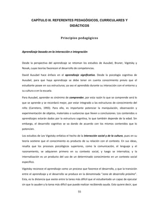 CAPÍTULO III. REFERENTES PEDAGÓGICOS, CURRICULARES Y
                                         DIDÁCTICOS


                                 Principios pedagógicos



Aprendizaje basado en la interacción e integración


Desde la perspectiva del aprendizaje se retoman los estudios de Ausubel, Bruner, Vigotsky y
Novak, cuyas teorías favorecen el desarrollo de competencias.

David Ausubel hace énfasis en el aprendizaje significativo. Desde la psicología cognitiva de
Ausubel, para que haya aprendizaje se debe tener en cuenta conocimiento previo que el
estudiante posee en sus estructuras; ya sea el aprendido durante su interacción con el entorno y
su cultura o en la escuela.

Para Ausubel, aprender es sinónimo de comprender, por esta razón lo que se comprende será lo
que se aprende y se recordará mejor, por estar integrado a las estructuras de conocimiento del
niño (Carretero, 1993). Para ello, es importante potenciar la manipulación, observación y
experimentación de objetos, materiales o sustancias que lleven a conclusiones. Los contenidos o
aprendizajes estarán dados por la estructura cognitiva, lo que también depende de la edad. Sin
embargo, el desarrollo cognitivo se va dando de acuerdo con los mismos contenidos que lo
potencien.

Los estudios de Lev Vigotsky enfatiza el hecho de la interacción social y de la cultura, pues en su
teoría sostiene que el conocimiento es producto de su relación con el contexto. En sus ideas,
resalta que los procesos psicológicos superiores, como la comunicación, el lenguaje y el
razonamiento, se adquieren primero en su contexto social, y luego se internaliza; y la
internalización es un producto del uso de un determinado conocimiento en un contexto social
específico.

Vigotsky reconoce el aprendizaje como un proceso que favorece el desarrollo, y que la transición
entre el aprendizaje y el desarrollo se produce en la denominada “zona de desarrollo próximo”.
Esta, es la distancia que existe entre la tarea más difícil que el estudiantado un capaz de ejecutar
sin que lo ayuden y la tarea más difícil que puede realizar recibiendo ayuda. Esto quiere decir, que

                                                55
 