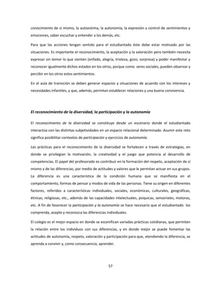 conocimiento de sí mismo, la autoestima, la autonomía, la expresión y control de sentimientos y
emociones, saber escuchar y entender a los demás, etc.

Para que las acciones tengan sentido para el estudiantado éste debe estar motivado por las
situaciones. Es importante el reconocimiento, la aceptación y la valoración pero también necesita
expresar sin temor lo que sienten (enfado, alegría, tristeza, gozo, sorpresa) y poder manifestar y
reconocer igualmente dichos estados en los otros, porque como seres sociales, pueden observar y
percibir en los otros estos sentimientos.

En el aula de transición se deben generar espacios y situaciones de acuerdo con los intereses y
necesidades infantiles, y que, además, permitan establecer relaciones y una buena convivencia.




El reconocimiento de la diversidad, la participación y la autonomía

El reconocimiento de la diversidad se constituye desde un escenario donde el estudiantado
interactúa con las distintas subjetividades en un espacio relacional determinado. Asumir este reto
significa posibilitar contextos de participación y ejercicios de autonomía.

Las prácticas para el reconocimiento de la diversidad se fortalecen a través de estrategias, en
donde se privilegian la motivación, la creatividad y el juego que potencia al desarrollo de
competencias. El papel del profesorado es contribuir en la formación del respeto, aceptación de sí
mismo y de las diferencias, por medio de actitudes y valores que le permitan actuar en sus grupos.
La diferencia es una característica de la condición humana que se manifiesta en el
comportamiento, formas de pensar y modos de vida de las personas. Tiene su origen en diferentes
factores, referidos a características individuales, sociales, económicas, culturales, geográficas,
étnicas, religiosas, etc., además de las capacidades intelectuales, psíquicas, sensoriales, motoras,
etc. A fin de favorecer la participación y la autonomía se hace necesario que el estudiantado los
comprenda, acepte y reconozca las diferencias individuales.

El colegio es el mejor espacio en donde se escenifican variadas prácticas cotidianas, que permiten
la relación entre los individuos con sus diferencias, y en donde mejor se puede fomentar las
actitudes de autonomía, respeto, valoración y participación para que, atendiendo la diferencia, se
aprenda a convivir y, como consecuencia, aprender.




                                                 57
 