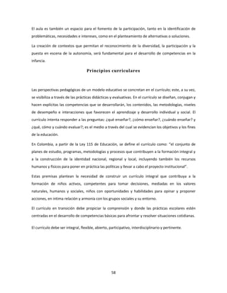 El aula es también un espacio para el fomento de la participación, tanto en la identificación de
problemáticas, necesidades e intereses, como en el planteamiento de alternativas o soluciones.

La creación de contextos que permitan el reconocimiento de la diversidad, la participación y la
puesta en escena de la autonomía, será fundamental para el desarrollo de competencias en la
infancia.

                                   Principios curriculares



Las perspectivas pedagógicas de un modelo educativo se concretan en el currículo; este, a su vez,
se visibiliza a través de las prácticas didácticas y evaluativas. En el currículo se diseñan, conjugan y
hacen explícitas las competencias que se desarrollarán, los contenidos, las metodologías, niveles
de desempeño e interacciones que favorecen el aprendizaje y desarrollo individual y social. El
currículo intenta responder a las preguntas: ¿qué enseñar?, ¿cómo enseñar?, ¿cuándo enseñar? y
¿qué, cómo y cuándo evaluar?; es el medio a través del cual se evidencian los objetivos y los fines
de la educación.

En Colombia, a partir de la Ley 115 de Educación, se define el currículo como: “el conjunto de
planes de estudio, programas, metodologías y procesos que contribuyen a la formación integral y
a la construcción de la identidad nacional, regional y local, incluyendo también los recursos
humanos y físicos para poner en práctica las políticas y llevar a cabo el proyecto institucional”.

Estas premisas plantean la necesidad de construir un currículo integral que contribuya a la
formación de niños activos, competentes para tomar decisiones, mediadas en los valores
naturales, humanos y sociales, niños con oportunidades y habilidades para opinar y proponer
acciones, en intima relación y armonía con los grupos sociales y su entorno.

El currículo en transición debe propiciar la comprensión y donde las prácticas escolares estén
centradas en el desarrollo de competencias básicas para afrontar y resolver situaciones cotidianas.

El currículo debe ser integral, flexible, abierto, participativo, interdisciplinario y pertinente.




                                                    58
 