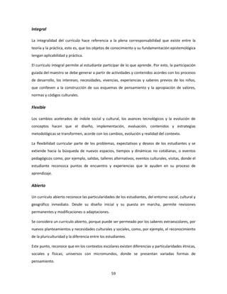 Integral

La integralidad del currículo hace referencia a la plena corresponsabilidad que existe entre la
teoría y la práctica, esto es, que los objetos de conocimiento y su fundamentación epistemológica
tengan aplicabilidad y práctica.

El currículo integral permite al estudiante participar de lo que aprende. Por esto, la participación
guiada del maestro se debe generar a partir de actividades y contenidos acordes con los procesos
de desarrollo, los intereses, necesidades, vivencias, experiencias y saberes previos de los niños,
que conlleven a la construcción de sus esquemas de pensamiento y la apropiación de valores,
normas y códigos culturales.


Flexible

Los cambios acelerados de índole social y cultural, los avances tecnológicos y la evolución de
conceptos hacen que el diseño, implementación, evaluación, contenidos y estrategias
metodológicas se transformen, acorde con los cambios, evolución y realidad del contexto.

La flexibilidad curricular parte de los problemas, expectativas y deseos de los estudiantes y se
extiende hacia la búsqueda de nuevos espacios, tiempos y dinámicas no cotidianas, o eventos
pedagógicos como, por ejemplo, salidas, talleres alternativos, eventos culturales, visitas, donde el
estudiante reconozca puntos de encuentro y experiencias que le ayuden en su proceso de
aprendizaje.


Abierto

Un currículo abierto reconoce las particularidades de los estudiantes, del entorno social, cultural y
geográfico inmediato. Desde su diseño inicial y su puesta en marcha, permite revisiones
permanentes y modificaciones o adaptaciones.

Se considera un currículo abierto, porque puede ser permeado por los saberes extraescolares, por
nuevos planteamientos y necesidades culturales y sociales, como, por ejemplo, el reconocimiento
de la pluriculturidad y la diferencia entre los estudiantes.

Este punto, reconoce que en los contextos escolares existen diferencias y particularidades étnicas,
sociales y físicas; universos con micromundos, donde se presentan variadas formas de
pensamiento.


                                                  59
 