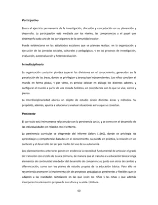 Participativo

Busca el ejercicio permanente de la investigación, discusión y concertación en su planeación y
desarrollo. La participación está mediada por los niveles, las competencias y el papel que
desempeña cada uno de los participantes de la comunidad escolar.

Puede evidenciarse en las actividades escolares que se planean realizar, en la organización y
ejecución de las jornadas sociales, culturales y pedagógicas, y en los procesos de investigación,
evaluación, autoevaluación y heteroevaluación.


Interdisciplinario

La organización curricular plantea superar las divisiones en el conocimiento, generadas en la
parcelación de las áreas, donde se privilegian y jerarquizan independientes. Los niños conciben el
mundo en forma global, y por tanto, es preciso colocar en diálogo los distintos saberes, y
configurar el mundo a partir de una mirada holística, en coincidencia con lo que se vive, siente y
piensa.

La interdisciplinariedad aborda un objeto de estudio desde distintas áreas y métodos. Su
propósito, además, apunta a solucionar y evaluar situaciones en las que se conectan.


Pertinente

El currículo está íntimamente relacionado con la pertinencia social, y se centra en el desarrollo de
las individualidades en relación con el entorno.

La pertinencia curricular se desprende del informe Delors (1960), donde se privilegia los
aprendizajes y competencias basadas en el conocimiento, su puesta en práctica, la relación en un
contexto y el desarrollo del ser por medio del uso de su autonomía.

Los planteamientos anteriores ponen en evidencia la necesidad fundamental de articular el grado
de transición con el ciclo de básica primaria, de manera que el transito a la educación básica tenga
elementos de continuidad alrededor del desarrollo de competencias, junto con otros de cambio y
diferenciación, como son los planes de estudio propios de la educación básica. Para ello se
recomienda promover la implementación de proyectos pedagógicos pertinentes y flexibles que se
adapten a las realidades cambiantes en las que viven los niños y las niñas y que además
incorporen los elementos propios de su cultura y su vida cotidiana.


                                                   60
 
