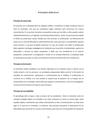 Principios didácticos



Principio de desarrollo

De acuerdo con el planteamiento de Vigotsky (1978), la enseñanza no debe orientarse hacia el
nivel ya alcanzado, sino que los estudiantes hagan esfuerzos para interiorizar los nuevos
conocimientos. En un primer momento se presentan tareas que los niños y niñas pueden realizar
independientemente; en el segundo, zona de desarrollo próximo, actúan sin que la persona adulta
el adulto les preste gran ayuda. Guiados por este principio, el profesorado da indicaciones de
tareas con un nivel de dificultad lo suficientemente alto, como para que su cumplimiento requiera
cierto esfuerzo y una gran actividad intelectual. En caso de resultar muy difícil el profesorado
debe organizar estrategias pedagógicas de mediación que le permita al estudiantado, superar las
dificultades y alcanzar los logros propuestos. Y dado que una competencia es en esencia
apropiación, comprensión y reintegración o acción en un contexto diferente, la mediación debe
ser planeada de acuerdo con cada uno de dichos momentos de desarrollo de la competencia.


Principio de formación

La formación implica establecer una relación adecuada con el contexto social y cultural, con el
medio natural y con las personas. Las actividades programadas deben permitir la formación de
actitudes de conocimiento, compromiso y transformación de la realidad. El profesorado se
convierte en un modelo, y en este sentido se requiere que se apasione con su trabajo, que se
comprometa con la sociedad y sobre todo que coloque el conocimiento, y con él la investigación,
al servicio de la formación de mejores seres humanos.


Principio de accesibilidad

El aprendizaje sólo se logra si está al alcance de los estudiantes. Tanto el contenido como los
métodos escogidos deben ser accesibles a los niños, teniendo en cuenta, en primer lugar, todos
aquellos objetos y fenómenos que rodean directamente al niño; la familiarización con ellos tiene
lugar en el paso de lo inmediato a lo distante. Este principio presupone la observación de las
dificultades para presentar los nuevos conocimientos, para procurar el desequilibrio de esquemas



                                               61
 