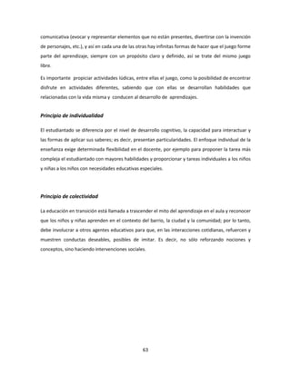 comunicativa (evocar y representar elementos que no están presentes, divertirse con la invención
de personajes, etc.), y así en cada una de las otras hay infinitas formas de hacer que el juego forme
parte del aprendizaje, siempre con un propósito claro y definido, así se trate del mismo juego
libre.

Es importante propiciar actividades lúdicas, entre ellas el juego, como la posibilidad de encontrar
disfrute en actividades diferentes, sabiendo que con ellas se desarrollan habilidades que
relacionadas con la vida misma y conducen al desarrollo de aprendizajes.


Principio de individualidad

El estudiantado se diferencia por el nivel de desarrollo cognitivo, la capacidad para interactuar y
las formas de aplicar sus saberes; es decir, presentan particularidades. El enfoque individual de la
enseñanza exige determinada flexibilidad en el docente, por ejemplo para proponer la tarea más
compleja el estudiantado con mayores habilidades y proporcionar y tareas individuales a los niños
y niñas a los niños con necesidades educativas especiales.




Principio de colectividad

La educación en transición está llamada a trascender el mito del aprendizaje en el aula y reconocer
que los niños y niñas aprenden en el contexto del barrio, la ciudad y la comunidad; por lo tanto,
debe involucrar a otros agentes educativos para que, en las interacciones cotidianas, refuercen y
muestren conductas deseables, posibles de imitar. Es decir, no sólo reforzando nociones y
conceptos, sino haciendo intervenciones sociales.




                                                 63
 