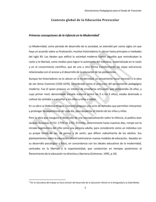 Orientaciones Pedagógicas para el Grado de Transición


                          Contexto global de la Educación Preescolar




Primeras concepciones de la infancia en la Modernidad1


La Modernidad, como periodo de desarrollo de la sociedad, se extendió por varios siglos sin que
haya un acuerdo sobre su finalización; muchos historiadores la ubican hasta principios o mediados
del siglo XX. Los ideales que edificó la sociedad moderna fueron aquellos que reivindicaban la
razón y la libertad, como medios para lograr la autonomía del individuo, materializada en la razón
y en el conocimiento científico, que de una u otra forma transformaron las viejas estructuras
relacionadas con el acceso y el desarrollo de la educación de las poblaciones.

Aunque los historiadores no lo ubican en la modernidad, es conveniente hacer mención a la obra
de Jan Amos Comenio (1592-1670), considerado como el precursor del pensamiento pedagógico
moderno. Fue él quien propuso un sistema de enseñanza articulado que comprendía 24 años, y
cuyo primer nivel, denominado escuela materna (entre los 0 a los 6 años), estaba destinado a
cultivar los sentidos y a enseñar a los niños y niñas a hablar.

En su obra La Didáctica Magna, Comenio propuso una serie de métodos que permitían interpretar
y prolongar las experiencias de cada día, para despertar el interés de los niños y niñas.

Pero la obra que inaugura el desarrollo de una conceptualización sobre la infancia, la publica Jean
Jacques Rousseau (1712 -1778) en 1762. El Emilio, determinante hasta nuestros días, rompe con la
mirada hegemónica del niño como una persona adulta, para considerarlo como un individuo con
su propia forma de ser, de pensar y de sentir, que difiere radicalmente de los adultos. Sus
planteamientos sobre la educación infantil estimularon nuevos modelos de educación, basados en
su desarrollo psicológico y físico, en concordancia con los ideales educativos de la modernidad,
centrados en la libertad y la espontaneidad, que conducirían en tiempos posteriores al
florecimiento de la educación no directiva y libertaria (Colmenar, 1995, p.19).




1
    Por la naturaleza del trabajo se hace omisión del desarrollo de la educación infantil en la Antigüedad y la Edad Media.

                                                               7
 