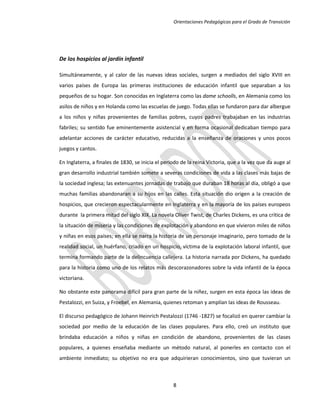 Orientaciones Pedagógicas para el Grado de Transición




De los hospicios al jardín infantil

Simultáneamente, y al calor de las nuevas ideas sociales, surgen a mediados del siglo XVIII en
varios países de Europa las primeras instituciones de educación infantil que separaban a los
pequeños de su hogar. Son conocidas en Inglaterra como las dame schoolls, en Alemania como los
asilos de niños y en Holanda como las escuelas de juego. Todas ellas se fundaron para dar albergue
a los niños y niñas provenientes de familias pobres, cuyos padres trabajaban en las industrias
fabriles; su sentido fue eminentemente asistencial y en forma ocasional dedicaban tiempo para
adelantar acciones de carácter educativo, reducidas a la enseñanza de oraciones y unos pocos
juegos y cantos.

En Inglaterra, a finales de 1830, se inicia el periodo de la reina Victoria, que a la vez que da auge al
gran desarrollo industrial también somete a severas condiciones de vida a las clases más bajas de
la sociedad inglesa; las extenuantes jornadas de trabajo que duraban 18 horas al día, obligó a que
muchas familias abandonaran a su hijos en las calles. Esta situación dio origen a la creación de
hospicios, que crecieron espectacularmente en Inglaterra y en la mayoría de los países europeos
durante la primera mitad del siglo XIX. La novela Oliver Twist, de Charles Dickens, es una crítica de
la situación de miseria y las condiciones de explotación y abandono en que vivieron miles de niños
y niñas en esos países; en ella se narra la historia de un personaje imaginario, pero tomado de la
realidad social, un huérfano, criado en un hospicio, víctima de la explotación laboral infantil, que
termina formando parte de la delincuencia callejera. La historia narrada por Dickens, ha quedado
para la historia como uno de los relatos más descorazonadores sobre la vida infantil de la época
victoriana.

No obstante este panorama difícil para gran parte de la niñez, surgen en esta época las ideas de
Pestalozzi, en Suiza, y Froebel, en Alemania, quienes retoman y amplían las ideas de Rousseau.

El discurso pedagógico de Johann Heinrich Pestalozzi (1746 -1827) se focalizó en querer cambiar la
sociedad por medio de la educación de las clases populares. Para ello, creó un instituto que
brindaba educación a niños y niñas en condición de abandono, provenientes de las clases
populares, a quienes enseñaba mediante un método natural, al ponerles en contacto con el
ambiente inmediato; su objetivo no era que adquirieran conocimientos, sino que tuvieran un



                                                   8
 