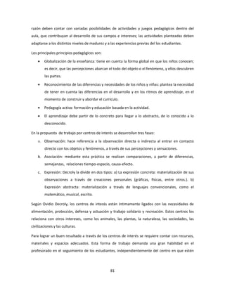 razón deben contar con variadas posibilidades de actividades y juegos pedagógicos dentro del
aula, que contribuyan al desarrollo de sus campos e intereses; las actividades planteadas deben
adaptarse a los distintos niveles de madurez y a las experiencias previas del los estudiantes.

Los principales principios pedagógicos son:

       Globalización de la enseñanza: tiene en cuenta la forma global en que los niños conocen;
        es decir, que las percepciones abarcan el todo del objeto o el fenómeno, y ellos descubren
        las partes.

       Reconocimiento de las diferencias y necesidades de los niños y niñas: plantea la necesidad
        de tener en cuenta las diferencias en el desarrollo y en los ritmos de aprendizaje, en el
        momento de construir y abordar el currículo.

       Pedagogía activa: formación y educación basada en la actividad.

       El aprendizaje debe partir de lo concreto para llegar a lo abstracto, de lo conocido a lo
        desconocido.

En la propuesta de trabajo por centros de interés se desarrollan tres fases:

    a. Observación: hace referencia a la observación directa o indirecta al entrar en contacto
        directo con los objetos y fenómenos, a través de sus percepciones y sensaciones.

    b. Asociación: mediante esta práctica se realizan comparaciones, a partir de diferencias,
        semejanzas, relaciones tiempo-espacio, causa-efecto.

    c. Expresión: Decroly la divide en dos tipos: a) La expresión concreta: materialización de sus
        observaciones a través de creaciones personales (gráficas, físicas, entre otros.). b)
        Expresión abstracta: materialización a través de lenguajes convencionales, como el
        matemático, musical, escrito.

Según Ovidio Decroly, los centros de interés están íntimamente ligados con las necesidades de
alimentación, protección, defensa y actuación y trabajo solidario y recreación. Estos centros los
relaciona con otros intereses, como los animales, las plantas, la naturaleza, las sociedades, las
civilizaciones y las culturas.

Para lograr un buen resultado a través de los centros de interés se requiere contar con recursos,
materiales y espacios adecuados. Esta forma de trabajo demanda una gran habilidad en el
profesorado en el seguimiento de los estudiantes, independientemente del centro en que estén



                                                 81
 
