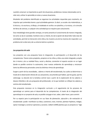 cuestión universal. Lo importante es partir de situaciones, problemas o tareas relacionados con la
vida real y utilizar lo aprendido en estas y nuevas situaciones.

Alrededor del problema identificado se organizan las actividades requeridas para resolverlo, sin
importar qué contenidos tienen y qué actividades generan. Es decir, se acude a las matemáticas, a
la lectura, a la escritura, al dibujo, al modelado en arcilla o en plastilina, a la música, a la consulta
de libros de ciencias, o cualquier otra actividad que se requiera para solucionarlo.

Esta metodología tiene grandes ventajas, en tanto presenta el conocimiento de manera integrada,
tal como se da en sociedad, mantiene vivo su interés, les da la opción de desarrollar toda clase de
actividades, permite la interacción entre ellos y les muestra una de las maneras de responder a un
problema de la vida real y de su entorno teórico o práctico.



Los proyectos de aula

Los proyectos son una propuesta hacia la integración, la participación y el desarrollo de las
competencias. Tienen como propósito, propiciar en los niños y niñas una visión integrada y amplia
de sí mismo y de su realidad física, social y afectiva; convierten el espacio escolar en un lugar
donde es posible construir la autonomía, crear nuevos ambientes de aprendizaje y reconocer
tanto las diferencias personales como los distintos ritmos de aprendizaje.

Surgen a partir de las necesidades, saberes e interés del estudiantado, los cuales se determinan a
través de la observación directa de sus actuaciones, escuchando qué hablan, qué les gusta, qué les
sobrecoge. La elección de la temática central nace a partir de la exploración de los saberes o
deseos infantiles o de una propuesta del profesorado en la que también se reflejan los saberes y
sentires del estudiantado.

Esta propuesta reconoce en la integración curricular y el seguimiento de los procesos de
aprendizaje un camino para el desarrollo de las competencias. A través de la integración del
aprendizaje en un proyecto de aula, es posible conjugar el ser, saber, saber hacer, para convivir.

Por su espacio para la participación en sus fases de planeación, ejecución y de evaluación el
estudiantado puede manifestar sus ideas, cuestionar, crear, inventar, plantear hipótesis, indagar,
opinar investigar y construir opiniones y acciones. Jolibert (1999) plantea que un proyecto es “algo




                                                   83
 