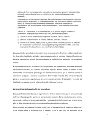 Artículo 10. En el nivel de educación preescolar no se reprueban grados ni actividades. Los
      educandos avanzarán en el proceso educativo, según sus capacidades y aptitudes
      personales.
      Para tal efecto, las instituciones educativas diseñarán mecanismos de evaluación cualitativa
      cuyo resultado, se expresará en informes descriptivos que les permitan a los docentes y a los
      padres de familia, apreciar el avance en la formación integral del educando, las
      circunstancias que no favorecen el desarrollo de procesos y las acciones necesarias para
      superarlas.

      Artículo 14. La evaluación en el nivel preescolar es un proceso integral, sistemático,
      permanente, participativo y cualitativo que tiene, entre otros propósitos:
      a) Conocer el estado del desarrollo integral del educando y de sus avances;
      b) Estimular el afianzamiento de valores, actitudes, aptitudes y hábitos;
      c) Generar en el maestro, en los padres de familia y en el educando, espacios de reflexión
         que les permitan reorientar sus procesos pedagógicos y tomar las medidas necesarias
         para superar las circunstancias que interfieran en el aprendizaje.


La evaluación del aprendizaje en transición tiene varios escenarios: El primero está en relación con
los desarrollos, habilidades, actitudes y aprendizajes actuales de los niños. Esta identificación, por
parte de los maestros, permite diseñar estrategias de mediación que jalonen las estructuras que
poseen.

El segundo escenario está en relación con las dificultades que presentan los niños en el momento
de desarrollar una tarea, sea cognitiva, valorativa o expresiva. En este sentido, el docente no sólo
debe diseñar situaciones de aprendizaje, sino actividades evaluativas que le permitan dominar e
interiorizar, apropiarse y aplicar el conocimiento determinado. Para ello, debe seleccionar de una
gama de conocimientos, aquellos que son pertinentes en contextos de aplicación y fomentar las
habilidades para aplicarlos en la solución de problemáticas del entorno.



Características de la evaluación del aprendizaje

La evaluación debe estar basada en la participación de toda la comunidad, por lo tanto, demanda
definir el rol que juegan los agentes de la organización educativa. Tanto estudiantes, como familia,
comunidad y profesores tienen responsabilidad y participación en la formación, por lo tanto, entre
ellos se debe dar una interacción con propósitos formativos de los estudiantes.

La participación en la evaluación debe conducirnos al planteamiento de preguntas tales como:
¿Qué relación tiene la evaluación con la mejora?, ¿Qué se hace con los resultados de la

                                                 87
 