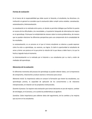 Formas de evaluación


En el marco de la responsabilidad que debe asumir el docente, el estudiante, las directivas y la
institución en general se considera que la evaluación debe cumplir varios estadios: coevaluación,
autoevaluación y heteroevaluación.

La coevaluación es la realizada entre pares, en donde se permiten diálogos que faciliten la puesta
en escena de las dificultades y las necesidades, y la posterior búsqueda de alternativas de mejora
en el aprendizaje. Promueve la multiplicidad de visiones sobre la misma problemática, de manera
que se puedan relacionar las diferentes perspectivas para una comprensión de la complejidad de
los resultados.

La autoevaluación, es un proceso en el que el mismo estudiante se observa y puede expresar
cómo ha visto su aprendizaje, sus avances, sus logros. Es darle la oportunidad al estudiante de
verse y tomar una postura en la que prime la relación de lo que desea o debe hacer y lo que ha
hecho o logrado hasta el momento.

La heteroevaluación es la realizada por el docente a sus estudiantes por su nivel y visión de
mediador del aprendizaje.



Momentos de la evaluación

En diferentes momentos del proceso de aprendizaje se pueden obtener datos, con la importancia
de compararlos, relacionarlos y evaluar avances o retrocesos para actuar.

Momento inicial. Su importancia radica en conocer la formación que tienen los estudiantes, sus
aprendizajes previos, la capacidad de aplicación de los conocimientos y de relaciones
interpersonales, en relación con los propósitos institucionales.

Durante el proceso. Se requiere esta evaluación para tomar decisiones en pro de mejorar, cambiar
de estrategias, en el proceso, y no cuando las problemáticas se agudicen.

Sumativa. Cobra importancia para obtener datos del seguimiento, de los cambios y las mejoras
que ocurren en los estudiantes.




                                                 89
 