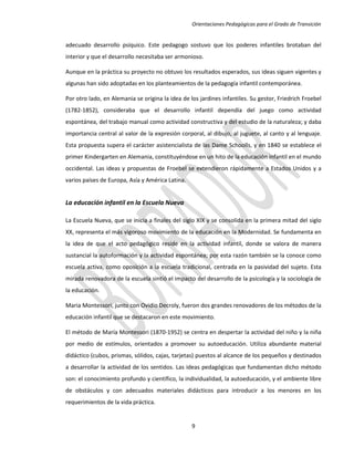 Orientaciones Pedagógicas para el Grado de Transición


adecuado desarrollo psíquico. Este pedagogo sostuvo que los poderes infantiles brotaban del
interior y que el desarrollo necesitaba ser armonioso.

Aunque en la práctica su proyecto no obtuvo los resultados esperados, sus ideas siguen vigentes y
algunas han sido adoptadas en los planteamientos de la pedagogía infantil contemporánea.

Por otro lado, en Alemania se origina la idea de los jardines infantiles. Su gestor, Friedrich Froebel
(1782-1852), consideraba que el desarrollo infantil dependía del juego como actividad
espontánea, del trabajo manual como actividad constructiva y del estudio de la naturaleza; y daba
importancia central al valor de la expresión corporal, al dibujo, al juguete, al canto y al lenguaje.
Esta propuesta supera el carácter asistencialista de las Dame Schoolls, y en 1840 se establece el
primer Kindergarten en Alemania, constituyéndose en un hito de la educación infantil en el mundo
occidental. Las ideas y propuestas de Froebel se extendieron rápidamente a Estados Unidos y a
varios países de Europa, Asía y América Latina.


La educación infantil en la Escuela Nueva

La Escuela Nueva, que se inicia a finales del siglo XIX y se consolida en la primera mitad del siglo
XX, representa el más vigoroso movimiento de la educación en la Modernidad. Se fundamenta en
la idea de que el acto pedagógico reside en la actividad infantil, donde se valora de manera
sustancial la autoformación y la actividad espontánea; por esta razón también se la conoce como
escuela activa, como oposición a la escuela tradicional, centrada en la pasividad del sujeto. Esta
mirada renovadora de la escuela sintió el impacto del desarrollo de la psicología y la sociología de
la educación.

Maria Montessori, junto con Ovidio Decroly, fueron dos grandes renovadores de los métodos de la
educación infantil que se destacaron en este movimiento.

El método de María Montessori (1870-1952) se centra en despertar la actividad del niño y la niña
por medio de estímulos, orientados a promover su autoeducación. Utiliza abundante material
didáctico (cubos, prismas, sólidos, cajas, tarjetas) puestos al alcance de los pequeños y destinados
a desarrollar la actividad de los sentidos. Las ideas pedagógicas que fundamentan dicho método
son: el conocimiento profundo y científico, la individualidad, la autoeducación, y el ambiente libre
de obstáculos y con adecuados materiales didácticos para introducir a los menores en los
requerimientos de la vida práctica.


                                                  9
 