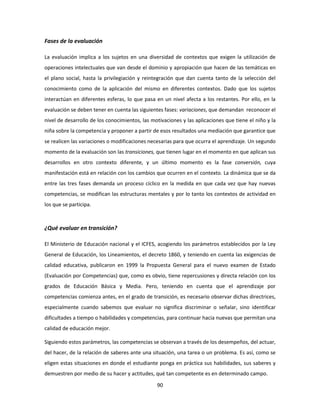 Fases de la evaluación

La evaluación implica a los sujetos en una diversidad de contextos que exigen la utilización de
operaciones intelectuales que van desde el dominio y apropiación que hacen de las temáticas en
el plano social, hasta la privilegiación y reintegración que dan cuenta tanto de la selección del
conocimiento como de la aplicación del mismo en diferentes contextos. Dado que los sujetos
interactúan en diferentes esferas, lo que pasa en un nivel afecta a los restantes. Por ello, en la
evaluación se deben tener en cuenta las siguientes fases: variaciones, que demandan reconocer el
nivel de desarrollo de los conocimientos, las motivaciones y las aplicaciones que tiene el niño y la
niña sobre la competencia y proponer a partir de esos resultados una mediación que garantice que
se realicen las variaciones o modificaciones necesarias para que ocurra el aprendizaje. Un segundo
momento de la evaluación son las transiciones, que tienen lugar en el momento en que aplican sus
desarrollos en otro contexto diferente, y un último momento es la fase conversión, cuya
manifestación está en relación con los cambios que ocurren en el contexto. La dinámica que se da
entre las tres fases demanda un proceso cíclico en la medida en que cada vez que hay nuevas
competencias, se modifican las estructuras mentales y por lo tanto los contextos de actividad en
los que se participa.



¿Qué evaluar en transición?

El Ministerio de Educación nacional y el ICFES, acogiendo los parámetros establecidos por la Ley
General de Educación, los Lineamientos, el decreto 1860, y teniendo en cuenta las exigencias de
calidad educativa, publicaron en 1999 la Propuesta General para el nuevo examen de Estado
(Evaluación por Competencias) que, como es obvio, tiene repercusiones y directa relación con los
grados de Educación Básica y Media. Pero, teniendo en cuenta que el aprendizaje por
competencias comienza antes, en el grado de transición, es necesario observar dichas directrices,
especialmente cuando sabemos que evaluar no significa discriminar o señalar, sino identificar
dificultades a tiempo o habilidades y competencias, para continuar hacia nuevas que permitan una
calidad de educación mejor.

Siguiendo estos parámetros, las competencias se observan a través de los desempeños, del actuar,
del hacer, de la relación de saberes ante una situación, una tarea o un problema. Es así, como se
eligen estas situaciones en donde el estudiante ponga en práctica sus habilidades, sus saberes y
demuestren por medio de su hacer y actitudes, qué tan competente es en determinado campo.

                                                90
 