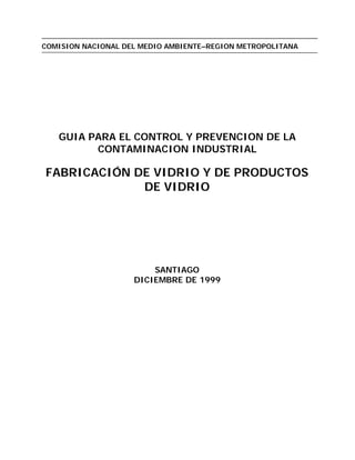 COMISION NACIONAL DEL MEDIO AMBIENTE–REGION METROPOLITANA
GUIA PARA EL CONTROL Y PREVENCION DE LA
CONTAMINACION INDUSTRIAL
FABRICACIÓN DE VIDRIO Y DE PRODUCTOS
DE VIDRIO
SANTIAGO
DICIEMBRE DE 1999
 