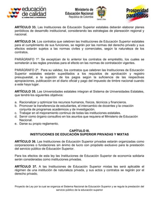ARTÍCULO 33. Las Instituciones de Educación Superior estatales deberán elaborar planes
periódicos de desarrollo institucional, considerando las estrategias de planeación regional y
nacional.

ARTÍCULO 34. Los contratos que celebren las Instituciones de Educación Superior estatales
para el cumplimiento de sus funciones, se regirán por las normas del derecho privado y sus
efectos estarán sujetos a las normas civiles y comerciales, según la naturaleza de los
contratos.

PARÁGRAFO 1º: Se exceptúan de lo anterior los contratos de empréstito, los cuales se
someterán a las reglas previstas para el efecto en las normas de contratación vigentes.

PARÁGRAFO 2º: Para su validez, los contratos que celebren las Instituciones de Educación
Superior estatales estarán supeditados a los requisitos de aprobación y registro
presupuestal, a la sujeción de los pagos según la suficiencia de las respectivas
apropiaciones, publicación en el diario oficial y pago del impuesto de timbre nacional cuando
a este haya lugar.

ARTÍCULO 35. Las Universidades estatales integran el Sistema de Universidades Estatales,
que tendrá los siguientes objetivos:

a. Racionalizar y optimizar los recursos humanos, físicos, técnicos y financieros.
b. Promover la transferencia de estudiantes, el intercambio de docentes y la creación
   conjunta de programas académicos y de investigación.
c. Trabajar en el mejoramiento continuo de todas las instituciones estatales.
d. Servir como órgano consultivo en los asuntos que requiera el Ministerio de Educación
   Nacional.
e. Darse su propio reglamento.

                                  CAPÍTULO III.
             INSTITUCIONES DE EDUCACIÓN SUPERIOR PRIVADAS Y MIXTAS

ARTÍCULO 36. Las Instituciones de Educación Superior privadas estarán organizadas como
corporaciones o fundaciones sin ánimo de lucro con propósito exclusivo para la prestación
del servicio público de Educación Superior.

Para los efectos de esta ley las Instituciones de Educación Superior de economía solidaria
serán consideradas como instituciones privadas.

ARTÍCULO 37. A las Instituciones de Educación Superior mixtas les será aplicable el
régimen de una institución de naturaleza privada, y sus actos y contratos se regirán por el
derecho privado.



Proyecto de Ley por la cual se organiza el Sistema Nacional de Educación Superior y se regula la prestación del
                                   servicio público de la educación superior
 
