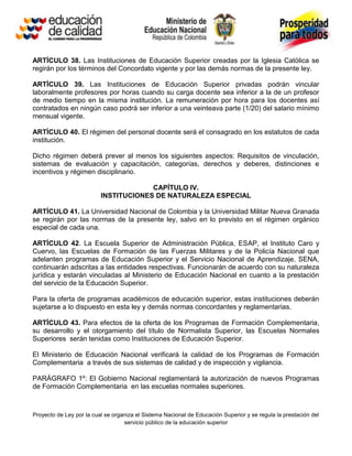 ARTÍCULO 38. Las Instituciones de Educación Superior creadas por la Iglesia Católica se
regirán por los términos del Concordato vigente y por las demás normas de la presente ley.

ARTÍCULO 39. Las Instituciones de Educación Superior privadas podrán vincular
laboralmente profesores por horas cuando su carga docente sea inferior a la de un profesor
de medio tiempo en la misma institución. La remuneración por hora para los docentes así
contratados en ningún caso podrá ser inferior a una veinteava parte (1/20) del salario mínimo
mensual vigente.

ARTÍCULO 40. El régimen del personal docente será el consagrado en los estatutos de cada
institución.

Dicho régimen deberá prever al menos los siguientes aspectos: Requisitos de vinculación,
sistemas de evaluación y capacitación, categorías, derechos y deberes, distinciones e
incentivos y régimen disciplinario.

                                       CAPÍTULO IV.
                          INSTITUCIONES DE NATURALEZA ESPECIAL

ARTÍCULO 41. La Universidad Nacional de Colombia y la Universidad Militar Nueva Granada
se regirán por las normas de la presente ley, salvo en lo previsto en el régimen orgánico
especial de cada una.

ARTÍCULO 42. La Escuela Superior de Administración Pública, ESAP, el Instituto Caro y
Cuervo, las Escuelas de Formación de las Fuerzas Militares y de la Policía Nacional que
adelanten programas de Educación Superior y el Servicio Nacional de Aprendizaje, SENA,
continuarán adscritas a las entidades respectivas. Funcionarán de acuerdo con su naturaleza
jurídica y estarán vinculadas al Ministerio de Educación Nacional en cuanto a la prestación
del servicio de la Educación Superior.

Para la oferta de programas académicos de educación superior, estas instituciones deberán
sujetarse a lo dispuesto en esta ley y demás normas concordantes y reglamentarias.

ARTÍCULO 43. Para efectos de la oferta de los Programas de Formación Complementaria,
su desarrollo y el otorgamiento del título de Normalista Superior, las Escuelas Normales
Superiores serán tenidas como Instituciones de Educación Superior.

El Ministerio de Educación Nacional verificará la calidad de los Programas de Formación
Complementaria a través de sus sistemas de calidad y de inspección y vigilancia.

PARÁGRAFO 1º: El Gobierno Nacional reglamentará la autorización de nuevos Programas
de Formación Complementaria en las escuelas normales superiores.



Proyecto de Ley por la cual se organiza el Sistema Nacional de Educación Superior y se regula la prestación del
                                   servicio público de la educación superior
 