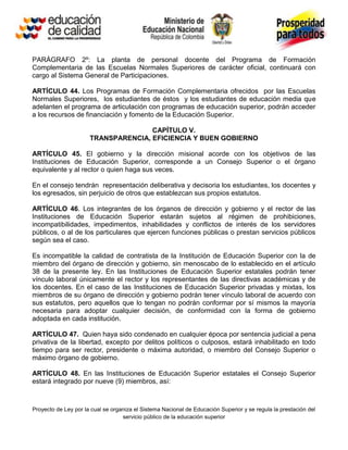 PARÁGRAFO 2º: La planta de personal docente del Programa de Formación
Complementaria de las Escuelas Normales Superiores de carácter oficial, continuará con
cargo al Sistema General de Participaciones.

ARTÍCULO 44. Los Programas de Formación Complementaria ofrecidos por las Escuelas
Normales Superiores, los estudiantes de éstos y los estudiantes de educación media que
adelanten el programa de articulación con programas de educación superior, podrán acceder
a los recursos de financiación y fomento de la Educación Superior.

                                     CAPÍTULO V.
                      TRANSPARENCIA, EFICIENCIA Y BUEN GOBIERNO

ARTÍCULO 45. El gobierno y la dirección misional acorde con los objetivos de las
Instituciones de Educación Superior, corresponde a un Consejo Superior o el órgano
equivalente y al rector o quien haga sus veces.

En el consejo tendrán representación deliberativa y decisoria los estudiantes, los docentes y
los egresados, sin perjuicio de otros que establezcan sus propios estatutos.

ARTÍCULO 46. Los integrantes de los órganos de dirección y gobierno y el rector de las
Instituciones de Educación Superior estarán sujetos al régimen de prohibiciones,
incompatibilidades, impedimentos, inhabilidades y conflictos de interés de los servidores
públicos, o al de los particulares que ejercen funciones públicas o prestan servicios públicos
según sea el caso.

Es incompatible la calidad de contratista de la Institución de Educación Superior con la de
miembro del órgano de dirección y gobierno, sin menoscabo de lo establecido en el artículo
38 de la presente ley. En las Instituciones de Educación Superior estatales podrán tener
vínculo laboral únicamente el rector y los representantes de las directivas académicas y de
los docentes. En el caso de las Instituciones de Educación Superior privadas y mixtas, los
miembros de su órgano de dirección y gobierno podrán tener vínculo laboral de acuerdo con
sus estatutos, pero aquellos que lo tengan no podrán conformar por sí mismos la mayoría
necesaria para adoptar cualquier decisión, de conformidad con la forma de gobierno
adoptada en cada institución.

ARTÍCULO 47. Quien haya sido condenado en cualquier época por sentencia judicial a pena
privativa de la libertad, excepto por delitos políticos o culposos, estará inhabilitado en todo
tiempo para ser rector, presidente o máxima autoridad, o miembro del Consejo Superior o
máximo órgano de gobierno.

ARTÍCULO 48. En las Instituciones de Educación Superior estatales el Consejo Superior
estará integrado por nueve (9) miembros, así:



Proyecto de Ley por la cual se organiza el Sistema Nacional de Educación Superior y se regula la prestación del
                                   servicio público de la educación superior
 