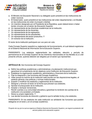 a. El Ministro de Educación Nacional o su delegado quien presidirá en las instituciones de
   orden nacional.
b. El Gobernador, quien presidirá en las instituciones del orden departamental, o el Alcalde
   en las instituciones de orden municipal o distrital.
c. Un miembro designado por el Presidente de la República, quien deberá tener o haber
   tenido vínculos con el sector de Educación Superior.
d. Un representante de las directivas académicas de la institución.
e. Un representante de los docentes.
f. Un representante de los egresados.
g. Un representante de los estudiantes.
h. Un representante del sector productivo. Y
i. Un exrector de la institución.
El rector de la institución participará con voz pero sin voto.

Cada Consejo Superior expedirá su reglamento de funcionamiento, el cual deberá registrarse
en el Sistema Nacional de Información de la Educación Superior.

PARÁGRAFO: Los estatutos reglamentarán las calidades, elección y período de
permanencia en el Consejo Superior de los miembros mencionados en los literales d) a i) del
presente artículo, quienes deberán ser elegidos por el sector que representan.



ARTÍCULO 49. Son funciones del Consejo Superior:

a. Definir las políticas académicas y administrativas y la planeación institucional que
   garanticen el cumplimiento de los objetivos como Institución de Educación Superior.
b. Establecer la organización académica, administrativa y financiera de la institución.
c. Fijar la integración y las funciones del Consejo Académico.
d. Velar porque la marcha de la institución esté acorde con las disposiciones legales, el
   estatuto general y las políticas y normas institucionales.
e. Expedir o modificar los estatutos y reglamentos de la institución.
f. Designar y remover al rector en la forma que prevean sus estatutos.
g. Aprobar el presupuesto de la institución.
h. Aceptar o rechazar donaciones.
i. Rendir cuentas a su comunidad educativa y garantizar la rendición de cuentas de la
   institución a la sociedad y el Estado.
j. Darse su propio reglamento. Y
k. Las demás funciones de dirección y gobierno que le señalen la ley y los estatutos.
PARÁGRAFO: En los estatutos de cada institución se señalarán las funciones que pueden
delegarse en el rector y en el consejo académico.


Proyecto de Ley por la cual se organiza el Sistema Nacional de Educación Superior y se regula la prestación del
                                   servicio público de la educación superior
 
