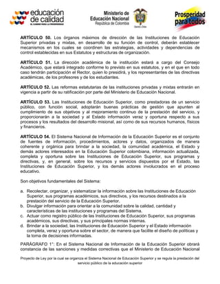 ARTÍCULO 50. Los órganos máximos de dirección de las Instituciones de Educación
Superior privadas y mixtas, en desarrollo de su función de control, deberán establecer
mecanismos en los cuales se coordinen las estrategias, actividades y dependencias de
control establecidas en sus Estatutos y estructuras de organización.

ARTÍCULO 51. La dirección académica de la institución estará a cargo del Consejo
Académico, que estará integrado conforme lo previsto en sus estatutos, y en el que en todo
caso tendrán participación el Rector, quien lo presidirá, y los representantes de las directivas
académicas, de los profesores y de los estudiantes.

ARTÍCULO 52. Las reformas estatutarias de las instituciones privadas y mixtas entrarán en
vigencia a partir de su ratificación por parte del Ministerio de Educación Nacional.

ARTÍCULO 53. Las Instituciones de Educación Superior, como prestadoras de un servicio
público, con función social, adoptarán buenas prácticas de gestión que apunten al
cumplimiento de sus objetivos y al mejoramiento continuo de la prestación del servicio, y
proporcionarán a la sociedad y al Estado información veraz y oportuna respecto a sus
procesos y los resultados del desarrollo misional, así como de sus recursos humanos, físicos
y financieros.

ARTÍCULO 54. El Sistema Nacional de Información de la Educación Superior es el conjunto
de fuentes de información, procedimientos, actores y datos, organizados de manera
coherente y orgánica para brindar a la sociedad, la comunidad académica, el Estado y
demás actores interesados en la Educación Superior colombiana, información actualizada,
completa y oportuna sobre las Instituciones de Educación Superior, sus programas y
directivas, y, en general, sobre los recursos y servicios dispuestos por el Estado, las
Instituciones de Educación Superior, y los demás actores involucrados en el proceso
educativo.

Son objetivos fundamentales del Sistema:

a. Recolectar, organizar, y sistematizar la información sobre las Instituciones de Educación
   Superior, sus programas académicos, sus directivos, y los recursos destinados a la
   prestación del servicio de la Educación Superior.
b. Divulgar información para orientar a la comunidad sobre la calidad, cantidad y
   características de las instituciones y programas del Sistema.
c. Actuar como registro público de las Instituciones de Educación Superior, sus programas
   académicos, sus directivas, y sus principales normas internas.
d. Brindar a la sociedad, las Instituciones de Educación Superior y el Estado información
   completa, veraz y oportuna sobre el sector, de manera que facilite el diseño de políticas y
   la toma de decisiones informadas.
PARÁGRAFO 1°: En el Sistema Nacional de Información de la Educación Superior obrará
constancia de las sanciones y medidas correctivas que el Ministerio de Educación Nacional

Proyecto de Ley por la cual se organiza el Sistema Nacional de Educación Superior y se regula la prestación del
                                   servicio público de la educación superior
 