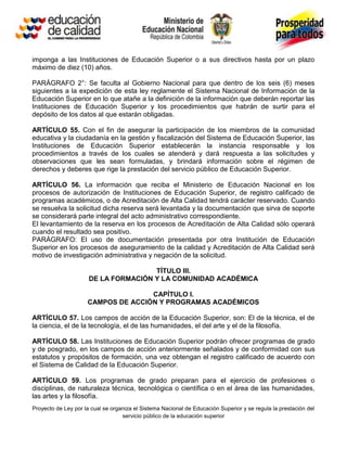 imponga a las Instituciones de Educación Superior o a sus directivos hasta por un plazo
máximo de diez (10) años.

PARÁGRAFO 2°: Se faculta al Gobierno Nacional para que dentro de los seis (6) meses
siguientes a la expedición de esta ley reglamente el Sistema Nacional de Información de la
Educación Superior en lo que atañe a la definición de la información que deberán reportar las
Instituciones de Educación Superior y los procedimientos que habrán de surtir para el
depósito de los datos al que estarán obligadas.

ARTÍCULO 55. Con el fin de asegurar la participación de los miembros de la comunidad
educativa y la ciudadanía en la gestión y fiscalización del Sistema de Educación Superior, las
Instituciones de Educación Superior establecerán la instancia responsable y los
procedimientos a través de los cuales se atenderá y dará respuesta a las solicitudes y
observaciones que les sean formuladas, y brindará información sobre el régimen de
derechos y deberes que rige la prestación del servicio público de Educación Superior.

ARTÍCULO 56. La información que reciba el Ministerio de Educación Nacional en los
procesos de autorización de Instituciones de Educación Superior, de registro calificado de
programas académicos, o de Acreditación de Alta Calidad tendrá carácter reservado. Cuando
se resuelva la solicitud dicha reserva será levantada y la documentación que sirva de soporte
se considerará parte integral del acto administrativo correspondiente.
El levantamiento de la reserva en los procesos de Acreditación de Alta Calidad sólo operará
cuando el resultado sea positivo.
PARÁGRAFO: El uso de documentación presentada por otra Institución de Educación
Superior en los procesos de aseguramiento de la calidad y Acreditación de Alta Calidad será
motivo de investigación administrativa y negación de la solicitud.

                                      TÍTULO III.
                      DE LA FORMACIÓN Y LA COMUNIDAD ACADÉMICA

                                    CAPÍTULO I.
                     CAMPOS DE ACCIÓN Y PROGRAMAS ACADÉMICOS

ARTÍCULO 57. Los campos de acción de la Educación Superior, son: El de la técnica, el de
la ciencia, el de la tecnología, el de las humanidades, el del arte y el de la filosofía.

ARTÍCULO 58. Las Instituciones de Educación Superior podrán ofrecer programas de grado
y de posgrado, en los campos de acción anteriormente señalados y de conformidad con sus
estatutos y propósitos de formación, una vez obtengan el registro calificado de acuerdo con
el Sistema de Calidad de la Educación Superior.

ARTÍCULO 59. Los programas de grado preparan para el ejercicio de profesiones o
disciplinas, de naturaleza técnica, tecnológica o científica o en el área de las humanidades,
las artes y la filosofía.
Proyecto de Ley por la cual se organiza el Sistema Nacional de Educación Superior y se regula la prestación del
                                   servicio público de la educación superior
 
