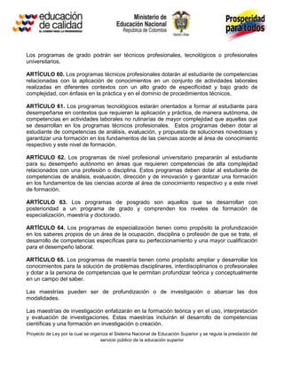 Los programas de grado podrán ser técnicos profesionales, tecnológicos o profesionales
universitarios.

ARTÍCULO 60. Los programas técnicos profesionales dotarán al estudiante de competencias
relacionadas con la aplicación de conocimientos en un conjunto de actividades laborales
realizadas en diferentes contextos con un alto grado de especificidad y bajo grado de
complejidad, con énfasis en la práctica y en el dominio de procedimientos técnicos.

ARTÍCULO 61. Los programas tecnológicos estarán orientados a formar al estudiante para
desempeñarse en contextos que requieran la aplicación y práctica, de manera autónoma, de
competencias en actividades laborales no rutinarias de mayor complejidad que aquellas que
se desarrollan en los programas técnicos profesionales. Estos programas deben dotar al
estudiante de competencias de análisis, evaluación, y propuesta de soluciones novedosas y
garantizar una formación en los fundamentos de las ciencias acorde al área de conocimiento
respectivo y este nivel de formación.

ARTÍCULO 62. Los programas de nivel profesional universitario prepararán al estudiante
para su desempeño autónomo en áreas que requieren competencias de alta complejidad
relacionados con una profesión o disciplina. Estos programas deben dotar al estudiante de
competencias de análisis, evaluación, dirección y de innovación y garantizar una formación
en los fundamentos de las ciencias acorde al área de conocimiento respectivo y a este nivel
de formación.

ARTÍCULO 63. Los programas de posgrado son aquellos que se desarrollan con
posterioridad a un programa de grado y comprenden los niveles de formación de
especialización, maestría y doctorado.

ARTÍCULO 64. Los programas de especialización tienen como propósito la profundización
en los saberes propios de un área de la ocupación, disciplina o profesión de que se trate, el
desarrollo de competencias específicas para su perfeccionamiento y una mayor cualificación
para el desempeño laboral.

ARTÍCULO 65. Los programas de maestría tienen como propósito ampliar y desarrollar los
conocimientos para la solución de problemas disciplinares, interdisciplinarios o profesionales
y dotar a la persona de competencias que le permitan profundizar teórica y conceptualmente
en un campo del saber.

Las maestrías pueden ser de profundización o de investigación o abarcar las dos
modalidades.

Las maestrías de investigación enfatizarán en la formación teórica y en el uso, interpretación
y evaluación de investigaciones. Estas maestrías incluirán el desarrollo de competencias
científicas y una formación en investigación o creación.
Proyecto de Ley por la cual se organiza el Sistema Nacional de Educación Superior y se regula la prestación del
                                   servicio público de la educación superior
 
