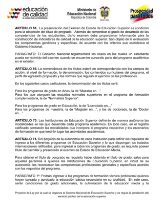 ARTÍCULO 68. La presentación del Examen de Estado de Educación Superior es condición
para la obtención del título de pregrado. Además de comprobar el grado de desarrollo de las
competencias de los estudiantes, dicho examen debe proporcionar información para la
construcción de indicadores de calidad de la educación superior. Son objeto de la evaluación
las competencias genéricas y específicas, de acuerdo con los criterios que establezca el
Gobierno Nacional.

PARAGRAFO: El Gobierno Nacional reglamentará los casos en los cuales un estudiante
pueda ser eximido del examen cuando se encuentre cursando parte del programa académico
en el exterior.

ARTÍCULO 69. La nomenclatura de los títulos estará en correspondencia con los campos de
acción, el nivel de formación, la denominación, los contenidos curriculares del programa, el
perfil del egresado propuesto y las normas que regulan el ejercicio de las profesiones.

En los siguientes casos particulares, la denominación de los títulos será:

Para los programas de grado en Artes, la de “Maestro en…”
Para los que otorguen las escuelas normales superiores en el programa de formación
complementaria, la de “Normalista Superior”.

Para los programas de grado en Educación, la de “Licenciado en…”
Para los programas de maestría, la de “Magister en…”, y los de doctorado, la de “Doctor
en…”

ARTÍCULO 70. Las Instituciones de Educación Superior definirán de manera autónoma las
modalidades en las que desarrolle cada programa académico. En todo caso, en el registro
calificado constarán las modalidades que incorpore el programa respectivo y los escenarios
de formación en que tendrán lugar las actividades académicas.

ARTÍCULO 71. Sin perjuicio de la autonomía de cada institución para definir los requisitos de
ingreso a los diferentes programas de Educación Superior y lo que dispongan los tratados
internacionales ratificados, para ingresar a todos los programas de grado, es requisito poseer
título de bachiller y presentado el examen de Estado de Educación Media.

Para obtener el título de posgrado es requisito haber obtenido el título de grado, salvo para
aquellas personas a quienes las Instituciones de Educación Superior, en virtud de su
autonomía, les reconozcan las competencias profesionales generales y específicas acordes
con los requisitos del programa.

PARÁGRAFO 1º: Podrán ingresar a los programas de formación técnica profesional quienes
hayan cursado y aprobado la educación básica secundaria en su totalidad. En este caso,
serán condiciones de grado adicionales, la culminación de la educación media y la

Proyecto de Ley por la cual se organiza el Sistema Nacional de Educación Superior y se regula la prestación del
                                   servicio público de la educación superior
 