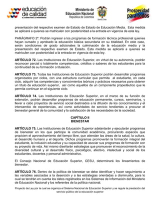 presentación del respectivo examen de Estado de Estado de Educación Media. Esta medida
se aplicará a quienes se matriculen con posterioridad a la entrada en vigencia de esta ley.

PARÁGRAFO 2º: Podrán ingresar a los programas de formación técnica profesional quienes
hayan cursado y aprobado la educación básica secundaria en su totalidad. En este caso,
serán condiciones de grado adicionales la culminación de la educación media y la
presentación del respectivo examen de Estado. Esta medida se aplicará a quienes se
matriculen con posterioridad a la entrada en vigencia de esta ley.

ARTÍCULO 72. Las Instituciones de Educación Superior, en virtud de su autonomía, podrán
reconocer parcial o totalmente competencias, créditos o saberes de los estudiantes para la
continuidad de su formación o titulación.

ARTÍCULO 73. Todas las Instituciones de Educación Superior podrán desarrollar programas
organizados por ciclos, con una estructura curricular que permita al estudiante, en cada
ciclo, adquirir las competencias y conocimientos teóricos y prácticos necesarios para obtener
un título de educación superior, así como aquellos de un componente propedéutico que le
permita continuar en el siguiente ciclo.

ARTÍCULO 74. Las Instituciones de Educación Superior, en el marco de su función de
extensión, podrán desarrollar programas de educación permanente, cursos, seminarios, y
llevar a cabo proyectos de servicio social destinados a la difusión de los conocimientos y el
intercambio de experiencias, así como actividades de servicio tendientes a procurar el
bienestar general de la comunidad y la satisfacción de las necesidades de la sociedad.

                                               CAPÍTULO II
                                               BIENESTAR

ARTÍCULO 75. Las Instituciones de Educación Superior adelantarán y ejecutarán programas
de bienestar en los que participe la comunidad académica, procurando espacios que
propicien el aprovechamiento del tiempo libre, que atiendan las áreas de la salud, la cultura,
el desarrollo humano y el deporte. Dichos programas promoverán la formación integral del
estudiante, la inclusión educativa y su capacidad de asociar sus programas de formación con
su proyecto de vida. Así mismo diseñarán estrategias que promuevan el reconocimiento de la
diversidad cultural y el desarrollo físico, psicológico, afectivo, intelectual y social de los
estudiantes, docentes y personal administrativo.

El Consejo Nacional de Educación Superior, CESU, determinará los lineamientos de
bienestar.

ARTÍCULO 76. Dentro de la política de bienestar se debe identificar y hacer seguimiento a
las variables asociadas a la deserción y a las estrategias orientadas a disminuirla, para lo
cual se tendrán en cuenta los datos registrados en los Sistemas de Información del Ministerio
de Educación Nacional y los referentes de la política nacional.
Proyecto de Ley por la cual se organiza el Sistema Nacional de Educación Superior y se regula la prestación del
                                   servicio público de la educación superior
 