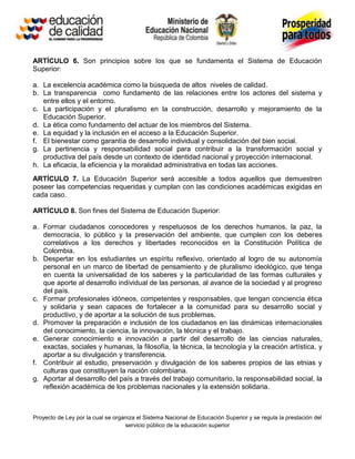 ARTÍCULO 6. Son principios sobre los que se fundamenta el Sistema de Educación
Superior:

a. La excelencia académica como la búsqueda de altos niveles de calidad.
b. La transparencia como fundamento de las relaciones entre los actores del sistema y
   entre ellos y el entorno.
c. La participación y el pluralismo en la construcción, desarrollo y mejoramiento de la
   Educación Superior.
d. La ética como fundamento del actuar de los miembros del Sistema.
e. La equidad y la inclusión en el acceso a la Educación Superior.
f. El bienestar como garantía de desarrollo individual y consolidación del bien social.
g. La pertinencia y responsabilidad social para contribuir a la transformación social y
   productiva del país desde un contexto de identidad nacional y proyección internacional.
h. La eficacia, la eficiencia y la moralidad administrativa en todas las acciones.
ARTÍCULO 7. La Educación Superior será accesible a todos aquellos que demuestren
poseer las competencias requeridas y cumplan con las condiciones académicas exigidas en
cada caso.

ARTÍCULO 8. Son fines del Sistema de Educación Superior:

a. Formar ciudadanos conocedores y respetuosos de los derechos humanos, la paz, la
   democracia, lo público y la preservación del ambiente, que cumplen con los deberes
   correlativos a los derechos y libertades reconocidos en la Constitución Política de
   Colombia.
b. Despertar en los estudiantes un espíritu reflexivo, orientado al logro de su autonomía
   personal en un marco de libertad de pensamiento y de pluralismo ideológico, que tenga
   en cuenta la universalidad de los saberes y la particularidad de las formas culturales y
   que aporte al desarrollo individual de las personas, al avance de la sociedad y al progreso
   del país.
c. Formar profesionales idóneos, competentes y responsables, que tengan conciencia ética
   y solidaria y sean capaces de fortalecer a la comunidad para su desarrollo social y
   productivo, y de aportar a la solución de sus problemas.
d. Promover la preparación e inclusión de los ciudadanos en las dinámicas internacionales
   del conocimiento, la ciencia, la innovación, la técnica y el trabajo.
e. Generar conocimiento e innovación a partir del desarrollo de las ciencias naturales,
   exactas, sociales y humanas, la filosofía, la técnica, la tecnología y la creación artística, y
   aportar a su divulgación y transferencia.
f. Contribuir al estudio, preservación y divulgación de los saberes propios de las etnias y
   culturas que constituyen la nación colombiana.
g. Aportar al desarrollo del país a través del trabajo comunitario, la responsabilidad social, la
   reflexión académica de los problemas nacionales y la extensión solidaria.



Proyecto de Ley por la cual se organiza el Sistema Nacional de Educación Superior y se regula la prestación del
                                   servicio público de la educación superior
 