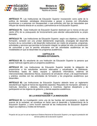 ARTÍCULO 77. Las Instituciones de Educación Superior incorporarán como parte de la
política de bienestar, estrategias direccionadas a apoyar a jóvenes con dificultades
económicas y a personas con discapacidad, o que enfrenten otro tipo de inequidades que
influyan de manera directa en su acceso y permanencia en la Educación Superior.

ARTICULO 78. Cada Institución de Educación Superior destinará por lo menos el dos por
ciento (2%) de su presupuesto de funcionamiento para atender adecuadamente su propio
bienestar.

ARTICULO 79. Las Instituciones de Educación Superior, según sus objetivos y niveles de
formación, contarán con una unidad debidamente organizada, encargada del desarrollo
humano de su comunidad y del desarrollo institucional, por medio de proyectos, programas,
actividades y servicios que permitan la formación integral, la calidad de vida y la construcción
de comunidad y que le permita articularse con las actividades académicas en las
modalidades en que se desarrollan los programas académicos.

                                            CAPÍTULO III
                                        RÉGIMEN ESTUDIANTIL

ARTÍCULO 80. Es estudiante de una Institución de Educación Superior la persona que
posee matrícula vigente para un programa académico.

ARTÍCULO 81. Las Instituciones de Educación Superior tendrán la obligación de
proporcionar a los estudiantes servicios adecuados y actualizados de bibliotecas,
hemeroteca, bases de datos, equipos y aplicativos informáticos, sistemas de
interconectividad, laboratorios físicos, escenarios de simulación virtual, y de experimentación
y práctica, acordes con las actividades de formación y los programas académicos que
desarrollen.

ARTÍCULO 82. Las Instituciones de Educación Superior deberán tener un reglamento
estudiantil que regule al menos los siguientes aspectos: Requisitos de inscripción, admisión y
matrícula, derechos y deberes, distinciones e incentivos, régimen disciplinario y de
participación en los órganos de gobierno, y demás aspectos académicos.

                                          TITULO IV.
                            DE LA INVESTIGACIÓN Y LA INNOVACIÓN

ARTÍCULO 83. La investigación como una de las fuentes del conocimiento y medio de
avance de la sociedad, se constituye en factor para el desarrollo y fortalecimiento de la
Educación Superior, y como función esencial de las Instituciones de Educación Superior
según sus objetivos y niveles de formación.



Proyecto de Ley por la cual se organiza el Sistema Nacional de Educación Superior y se regula la prestación del
                                   servicio público de la educación superior
 