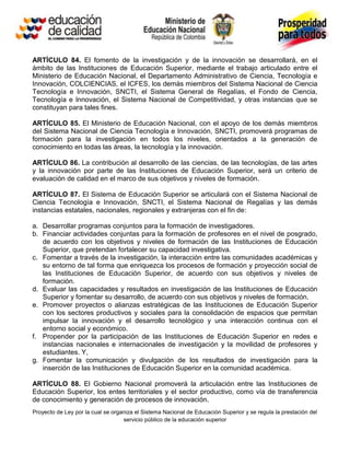 ARTÍCULO 84. El fomento de la investigación y de la innovación se desarrollará, en el
ámbito de las Instituciones de Educación Superior, mediante el trabajo articulado entre el
Ministerio de Educación Nacional, el Departamento Administrativo de Ciencia, Tecnología e
Innovación, COLCIENCIAS, el ICFES, los demás miembros del Sistema Nacional de Ciencia
Tecnología e Innovación, SNCTI, el Sistema General de Regalías, el Fondo de Ciencia,
Tecnología e Innovación, el Sistema Nacional de Competitividad, y otras instancias que se
constituyan para tales fines.

ARTÍCULO 85. El Ministerio de Educación Nacional, con el apoyo de los demás miembros
del Sistema Nacional de Ciencia Tecnología e Innovación, SNCTI, promoverá programas de
formación para la investigación en todos los niveles, orientados a la generación de
conocimiento en todas las áreas, la tecnología y la innovación.

ARTÍCULO 86. La contribución al desarrollo de las ciencias, de las tecnologías, de las artes
y la innovación por parte de las Instituciones de Educación Superior, será un criterio de
evaluación de calidad en el marco de sus objetivos y niveles de formación.

ARTÍCULO 87. El Sistema de Educación Superior se articulará con el Sistema Nacional de
Ciencia Tecnología e Innovación, SNCTI, el Sistema Nacional de Regalías y las demás
instancias estatales, nacionales, regionales y extranjeras con el fin de:

a. Desarrollar programas conjuntos para la formación de investigadores.
b. Financiar actividades conjuntas para la formación de profesores en el nivel de posgrado,
   de acuerdo con los objetivos y niveles de formación de las Instituciones de Educación
   Superior, que pretendan fortalecer su capacidad investigativa.
c. Fomentar a través de la investigación, la interacción entre las comunidades académicas y
   su entorno de tal forma que enriquezca los procesos de formación y proyección social de
   las Instituciones de Educación Superior, de acuerdo con sus objetivos y niveles de
   formación.
d. Evaluar las capacidades y resultados en investigación de las Instituciones de Educación
   Superior y fomentar su desarrollo, de acuerdo con sus objetivos y niveles de formación.
e. Promover proyectos o alianzas estratégicas de las Instituciones de Educación Superior
   con los sectores productivos y sociales para la consolidación de espacios que permitan
   impulsar la innovación y el desarrollo tecnológico y una interacción continua con el
   entorno social y económico.
f. Propender por la participación de las Instituciones de Educación Superior en redes e
   instancias nacionales e internacionales de investigación y la movilidad de profesores y
   estudiantes. Y,
g. Fomentar la comunicación y divulgación de los resultados de investigación para la
   inserción de las Instituciones de Educación Superior en la comunidad académica.

ARTÍCULO 88. El Gobierno Nacional promoverá la articulación entre las Instituciones de
Educación Superior, los entes territoriales y el sector productivo, como vía de transferencia
de conocimiento y generación de procesos de innovación.
Proyecto de Ley por la cual se organiza el Sistema Nacional de Educación Superior y se regula la prestación del
                                   servicio público de la educación superior
 