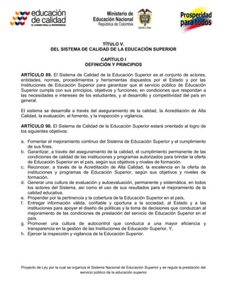 TÍTULO V.
                 DEL SISTEMA DE CALIDAD DE LA EDUCACIÓN SUPERIOR

                                            CAPÍTULO I
                                      DEFINICIÓN Y PRINCIPIOS

ARTÍCULO 89. El Sistema de Calidad de la Educación Superior es el conjunto de actores,
entidades, normas, procedimientos y herramientas dispuestos por el Estado y por las
Instituciones de Educación Superior para garantizar que el servicio público de Educación
Superior cumpla con sus principios, objetivos y funciones; en condiciones que respondan a
las necesidades e intereses de los estudiantes, y al desarrollo y competitividad del país en
general.

El sistema se desarrolla a través del aseguramiento de la calidad, la Acreditación de Alta
Calidad, la evaluación, el fomento, y la inspección y vigilancia.

ARTÍCULO 90. El Sistema de Calidad de la Educación Superior estará orientado al logro de
los siguientes objetivos:

a. Fomentar el mejoramiento continuo del Sistema de Educación Superior y el cumplimiento
   de sus fines.
b. Garantizar, a través del aseguramiento de la calidad, el cumplimiento permanente de las
   condiciones de calidad de las instituciones y programas autorizados para brindar la oferta
   de Educación Superior en el país, según sus objetivos y niveles de formación.
c. Reconocer, a través de la Acreditación de Alta Calidad, la excelencia en la oferta de
   instituciones y programas de Educación Superior, según sus objetivos y niveles de
   formación.
d. Generar una cultura de evaluación y autoevaluación, permanente y sistemática, en todos
   los actores del Sistema, así como el uso de sus resultados para el mejoramiento de la
   calidad educativa.
e. Propender por la pertinencia y la cobertura de la Educación Superior en el país.
f. Entregar información válida, confiable y oportuna a la sociedad, al Estado y a las
   instituciones para apoyar el diseño de políticas y la toma de decisiones que conduzcan al
   mejoramiento de las condiciones de prestación del servicio de Educación Superior en el
   país.
g. Promover una cultura de autocontrol que conduzca a una mayor eficiencia y
   transparencia en la gestión de las Instituciones de Educación Superior. Y,
h. Ejercer la inspección y vigilancia de la Educación Superior.




Proyecto de Ley por la cual se organiza el Sistema Nacional de Educación Superior y se regula la prestación del
                                   servicio público de la educación superior
 