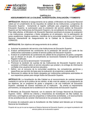 CAPÍTULO II.
   ASEGURAMIENTO DE LA CALIDAD, ACREDITACIÓN, EVALUACIÓN, Y FOMENTO

ARTÍCULO 91. Mediante el aseguramiento de la calidad, el Ministerio de Educación Nacional
velará por el cumplimiento de los requisitos de calidad de las instituciones y programas de
Educación Superior. Comprende el registro calificado para programas académicos de
Educación Superior, la autorización para la prestación del servicio público de Educación
Superior por las Instituciones de Educación Superior y la convalidación de títulos extranjeros.
Para tales efectos, el Ministerio de Educación Nacional coordinará el proceso de evaluación
a las instituciones, programas y títulos otorgados en el extranjero, con la participación de
pares académicos, órganos asesores, miembros de la comunidad académica, y la Comisión
Nacional Intersectorial de Aseguramiento de la Calidad de la Educación Superior,
CONACES.

ARTÍCULO 92. Son objetivos del aseguramiento de la calidad:

a. Autorizar la prestación del servicio a las Instituciones de Educación Superior.
b. Evaluar periódicamente las condiciones de la prestación del servicio por parte de las
   instituciones autorizadas a prestar el servicio público de Educación Superior.
c. Evaluar el cumplimiento de condiciones de calidad de los programas de grado y posgrado
   que se ofrecen en el país. El cumplimiento se reconocerá mediante el otorgamiento del
   Registro Calificado.
d. Autorizar el uso de la denominación “Universidad”.
e. Promover la rendición de cuentas de las Instituciones de Educación Superior ante la
   sociedad y el Estado sobre el servicio educativo que prestan y la entrega de información
   confiable a los usuarios del servicio educativo.
f. Definir, con el concurso de la comunidad académica, las competencias genéricas y
   específicas que servirán de base para la evaluación de programas y estudiantes. Y,
g. Reconocer la validez de los títulos otorgados por instituciones extranjeras autorizadas en
   sus respectivos países para otorgar títulos de Educación Superior.

ARTÍCULO 93. La Acreditación de Alta Calidad es el reconocimiento de carácter temporal
mediante el cual se da fe pública de los méritos, el alto nivel de calidad y el cumplimiento de
los objetivos, de un programa de grado o posgrado o de una Institución de Educación
Superior, solicitada de manera voluntaria por la institución. Se orienta al mejoramiento
permanente y la búsqueda de la excelencia en las Instituciones de Educación Superior.

El Ministerio de Educación Nacional, con la asesoría del Consejo Nacional de Educación
Superior, CESU, definirá los criterios y lineamientos de Acreditación de Alta Calidad, los
estímulos y prerrogativas para los programas e instituciones acreditadas, y el reconocimiento
de las acreditaciones de carácter internacional en los procesos de acreditación.

El proceso de evaluación para la Acreditación de Alta Calidad será liderado por el Consejo
Nacional de Acreditación.
Proyecto de Ley por la cual se organiza el Sistema Nacional de Educación Superior y se regula la prestación del
                                   servicio público de la educación superior
 