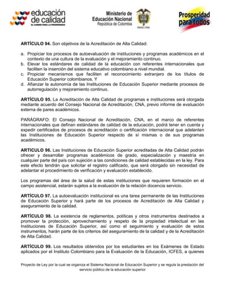 ARTÍCULO 94. Son objetivos de la Acreditación de Alta Calidad:

a. Propiciar los procesos de autoevaluación de instituciones y programas académicos en el
   contexto de una cultura de la evaluación y el mejoramiento continuo.
b. Elevar los estándares de calidad de la educación con referentes internacionales que
   faciliten la inserción del sistema educativo colombiano a nivel mundial.
c. Propiciar mecanismos que faciliten el reconocimiento extranjero de los títulos de
   Educación Superior colombianos. Y
d. Afianzar la autonomía de las Instituciones de Educación Superior mediante procesos de
   autorregulación y mejoramiento continuo.

ARTÍCULO 95. La Acreditación de Alta Calidad de programas e instituciones será otorgada
mediante acuerdo del Consejo Nacional de Acreditación, CNA, previo informe de evaluación
externa de pares académicos.

PARÁGRAFO: El Consejo Nacional de Acreditación, CNA, en el marco de referentes
internacionales que definan estándares de calidad de la educación, podrá tener en cuenta y
expedir certificados de procesos de acreditación o certificación internacional que adelanten
las Instituciones de Educación Superior respecto de sí mismas o de sus programas
académicos.

ARTICULO 96. Las Instituciones de Educación Superior acreditadas de Alta Calidad podrán
ofrecer y desarrollar programas académicos de grado, especialización y maestría en
cualquier parte del país con sujeción a las condiciones de calidad establecidas en la ley. Para
este efecto tendrán que solicitar el registro calificado, que será otorgado sin necesidad de
adelantar el procedimiento de verificación y evaluación establecido.

Los programas del área de la salud de estas instituciones que requieren formación en el
campo asistencial, estarán sujetos a la evaluación de la relación docencia servicio.

ARTÍCULO 97. La autoevaluación institucional es una tarea permanente de las Instituciones
de Educación Superior y hará parte de los procesos de Acreditación de Alta Calidad y
aseguramiento de la calidad.

ARTÍCULO 98. La existencia de reglamentos, políticas y otros instrumentos destinados a
promover la protección, aprovechamiento y respeto de la propiedad intelectual en las
Instituciones de Educación Superior, así como el seguimiento y evaluación de estos
instrumentos, harán parte de los criterios del aseguramiento de la calidad y de la Acreditación
de Alta Calidad.

ARTÍCULO 99. Los resultados obtenidos por los estudiantes en los Exámenes de Estado
aplicados por el Instituto Colombiano para la Evaluación de la Educación, ICFES, a quienes

Proyecto de Ley por la cual se organiza el Sistema Nacional de Educación Superior y se regula la prestación del
                                   servicio público de la educación superior
 