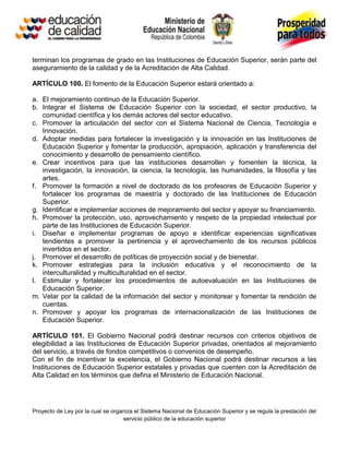 terminan los programas de grado en las Instituciones de Educación Superior, serán parte del
aseguramiento de la calidad y de la Acreditación de Alta Calidad.

ARTÍCULO 100. El fomento de la Educación Superior estará orientado a:

a. El mejoramiento continuo de la Educación Superior.
b. Integrar el Sistema de Educación Superior con la sociedad, el sector productivo, la
   comunidad científica y los demás actores del sector educativo.
c. Promover la articulación del sector con el Sistema Nacional de Ciencia, Tecnología e
   Innovación.
d. Adoptar medidas para fortalecer la investigación y la innovación en las Instituciones de
   Educación Superior y fomentar la producción, apropiación, aplicación y transferencia del
   conocimiento y desarrollo de pensamiento científico.
e. Crear incentivos para que las instituciones desarrollen y fomenten la técnica, la
   investigación, la innovación, la ciencia, la tecnología, las humanidades, la filosofía y las
   artes.
f. Promover la formación a nivel de doctorado de los profesores de Educación Superior y
   fortalecer los programas de maestría y doctorado de las Instituciones de Educación
   Superior.
g. Identificar e implementar acciones de mejoramiento del sector y apoyar su financiamiento.
h. Promover la protección, uso, aprovechamiento y respeto de la propiedad intelectual por
   parte de las Instituciones de Educación Superior.
i. Diseñar e implementar programas de apoyo e identificar experiencias significativas
   tendientes a promover la pertinencia y el aprovechamiento de los recursos públicos
   invertidos en el sector.
j. Promover el desarrollo de políticas de proyección social y de bienestar.
k. Promover estrategias para la inclusión educativa y el reconocimiento de la
   interculturalidad y multiculturalidad en el sector.
l. Estimular y fortalecer los procedimientos de autoevaluación en las Instituciones de
   Educación Superior.
m. Velar por la calidad de la información del sector y monitorear y fomentar la rendición de
   cuentas.
n. Promover y apoyar los programas de internacionalización de las Instituciones de
   Educación Superior.

ARTÍCULO 101. El Gobierno Nacional podrá destinar recursos con criterios objetivos de
elegibilidad a las Instituciones de Educación Superior privadas, orientados al mejoramiento
del servicio, a través de fondos competitivos o convenios de desempeño.
Con el fin de incentivar la excelencia, el Gobierno Nacional podrá destinar recursos a las
Instituciones de Educación Superior estatales y privadas que cuenten con la Acreditación de
Alta Calidad en los términos que defina el Ministerio de Educación Nacional.




Proyecto de Ley por la cual se organiza el Sistema Nacional de Educación Superior y se regula la prestación del
                                   servicio público de la educación superior
 
