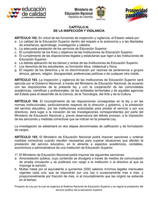 CAPÍTULO III.
                                 DE LA INSPECCIÓN Y VIGILANCIA

ARTÍCULO 102. En virtud de las funciones de inspección y vigilancia, el Estado velará por:
a. La calidad de la Educación Superior dentro del respeto a la autonomía y a las libertades
   de enseñanza, aprendizaje, investigación y cátedra.
b. La adecuada prestación de los servicios de Educación Superior.
c. El cumplimiento de los fines y objetivos de las Instituciones de Educación Superior.
d. El cumplimiento de las disposiciones legales y estatutarias que rigen a las Instituciones de
   Educación Superior.
e. La debida aplicación de los bienes y rentas de las Instituciones de Educación Superior.
f. Los derechos de los estudiantes, su formación ética, intelectual y física.
g. El respeto de los derechos y la no discriminación por razones de pertenencia a grupos
   étnicos, género, religión, discapacidad, preferencias políticas o de cualquier otra índole.
ARTÍCULO 103. La inspección y vigilancia de las Instituciones de Educación Superior será
ejercida por el Gobierno Nacional, a través del Ministerio de Educación Nacional, de acuerdo
con las disposiciones de la presente ley y con la cooperación de las comunidades
académicas, científicas y profesionales, de las entidades territoriales y de aquellas agencias
del Estado para el desarrollo de la Ciencia, de la Tecnología, del Arte y de la Cultura.

ARTÍCULO 104. El incumplimiento de las disposiciones consagradas en la ley y en las
normas institucionales, particularmente respecto de la dirección y gobierno, y la prestación
del servicio educativo, por las instituciones autorizadas para prestar el servicio o por sus
directivos, dará lugar a la iniciación de las investigaciones correspondientes por parte del
Ministerio de Educación Nacional y, previa observancia del debido proceso, a la imposición
de las sanciones y medidas correctivas que se indican en la presente Ley.

La investigación se adelantará en dos etapas denominadas de calificación y de formulación
de cargos.

ARTÍCULO 105. El Ministerio de Educación Nacional podrá imponer sanciones u ordenar
medidas correctivas cuando resulten necesarias para superar situaciones que afecten la
prestación del servicio educativo, en lo atinente a aspectos académicos, contables,
económicos o administrativos de una Institución de Educación Superior.

1º. El Ministerio de Educación Nacional podrá imponer las siguientes sanciones:
a. Amonestación pública, cuyo contenido se divulgará a través de medios de comunicación
    de amplia circulación y se publicará con cargo a la institución o al directivo al que se
    imponga la sanción.
b. Multas hasta por el equivalente a quinientos (500) salarios mínimos legales mensuales
    vigentes cada una, que se impondrán por una vez o sucesivamente mes a mes, y
    proporcionalmente por fracción de mes, si el incumplimiento que las originó se extiende
    en el tiempo.

Proyecto de Ley por la cual se organiza el Sistema Nacional de Educación Superior y se regula la prestación del
                                   servicio público de la educación superior
 